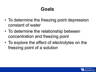 Goals
• To determine the freezing point depression
constant of water
• To determine the relationship between
concentration and freezing point
• To explore the effect of electrolytes on the
freezing point of a solution
 
