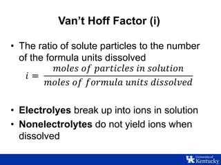 Van’t Hoff Factor (i)
• The ratio of solute particles to the number
of the formula units dissolved
𝑖 =
𝑚𝑜𝑙𝑒𝑠 𝑜𝑓 𝑝𝑎𝑟𝑡𝑖𝑐𝑙𝑒𝑠 𝑖𝑛 𝑠𝑜𝑙𝑢𝑡𝑖𝑜𝑛
𝑚𝑜𝑙𝑒𝑠 𝑜𝑓 𝑓𝑜𝑟𝑚𝑢𝑙𝑎 𝑢𝑛𝑖𝑡𝑠 𝑑𝑖𝑠𝑠𝑜𝑙𝑣𝑒𝑑
• Electrolyes break up into ions in solution
• Nonelectrolytes do not yield ions when
dissolved
 