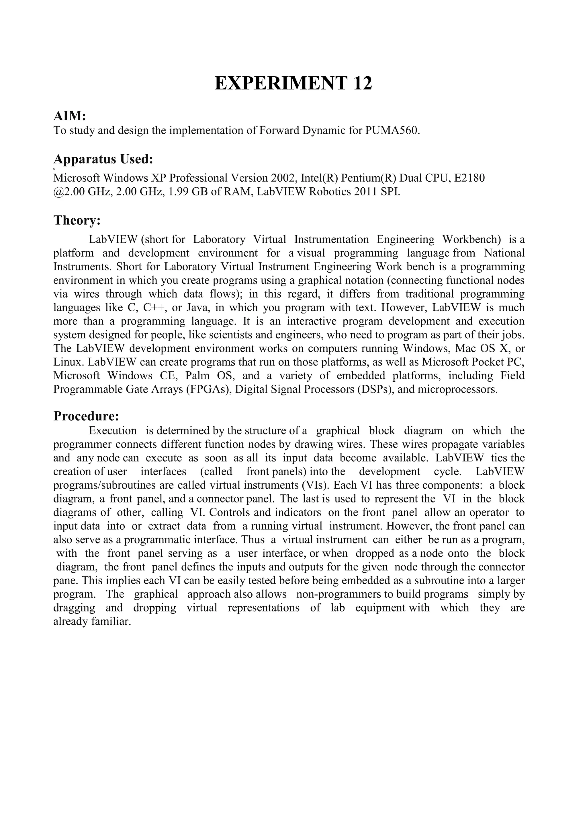 EXPERIMENT 12
AIM:
To study and design the implementation of Forward Dynamic for PUMA560.
Apparatus Used:s
Microsoft Windows XP Professional Version 2002, Intel(R) Pentium(R) Dual CPU, E2180
@2.00 GHz, 2.00 GHz, 1.99 GB of RAM, LabVIEW Robotics 2011 SPI.
Theory:
LabVIEW (short for Laboratory Virtual Instrumentation Engineering Workbench) is a
platform and development environment for a visual programming language from National
Instruments. Short for Laboratory Virtual Instrument Engineering Work bench is a programming
environment in which you create programs using a graphical notation (connecting functional nodes
via wires through which data flows); in this regard, it differs from traditional programming
languages like C, C++, or Java, in which you program with text. However, LabVIEW is much
more than a programming language. It is an interactive program development and execution
system designed for people, like scientists and engineers, who need to program as part of their jobs.
The LabVIEW development environment works on computers running Windows, Mac OS X, or
Linux. LabVIEW can create programs that run on those platforms, as well as Microsoft Pocket PC,
Microsoft Windows CE, Palm OS, and a variety of embedded platforms, including Field
Programmable Gate Arrays (FPGAs), Digital Signal Processors (DSPs), and microprocessors.
Procedure:
Execution is determined by the structure of a graphical block diagram on which the
programmer connects different function nodes by drawing wires. These wires propagate variables
and any node can execute as soon as all its input data become available. LabVIEW ties the
creation of user interfaces (called front panels) into the development cycle. LabVIEW
programs/subroutines are called virtual instruments (VIs). Each VI has three components: a block
diagram, a front panel, and a connector panel. The last is used to represent the VI in the block
diagrams of other, calling VI. Controls and indicators on the front panel allow an operator to
input data into or extract data from a running virtual instrument. However, the front panel can
also serve as a programmatic interface. Thus a virtual instrument can either be run as a program,
with the front panel serving as a user interface, or when dropped as a node onto the block
diagram, the front panel defines the inputs and outputs for the given node through the connector
pane. This implies each VI can be easily tested before being embedded as a subroutine into a larger
program. The graphical approach also allows non-programmers to build programs simply by
dragging and dropping virtual representations of lab equipment with which they are
already familiar.
 