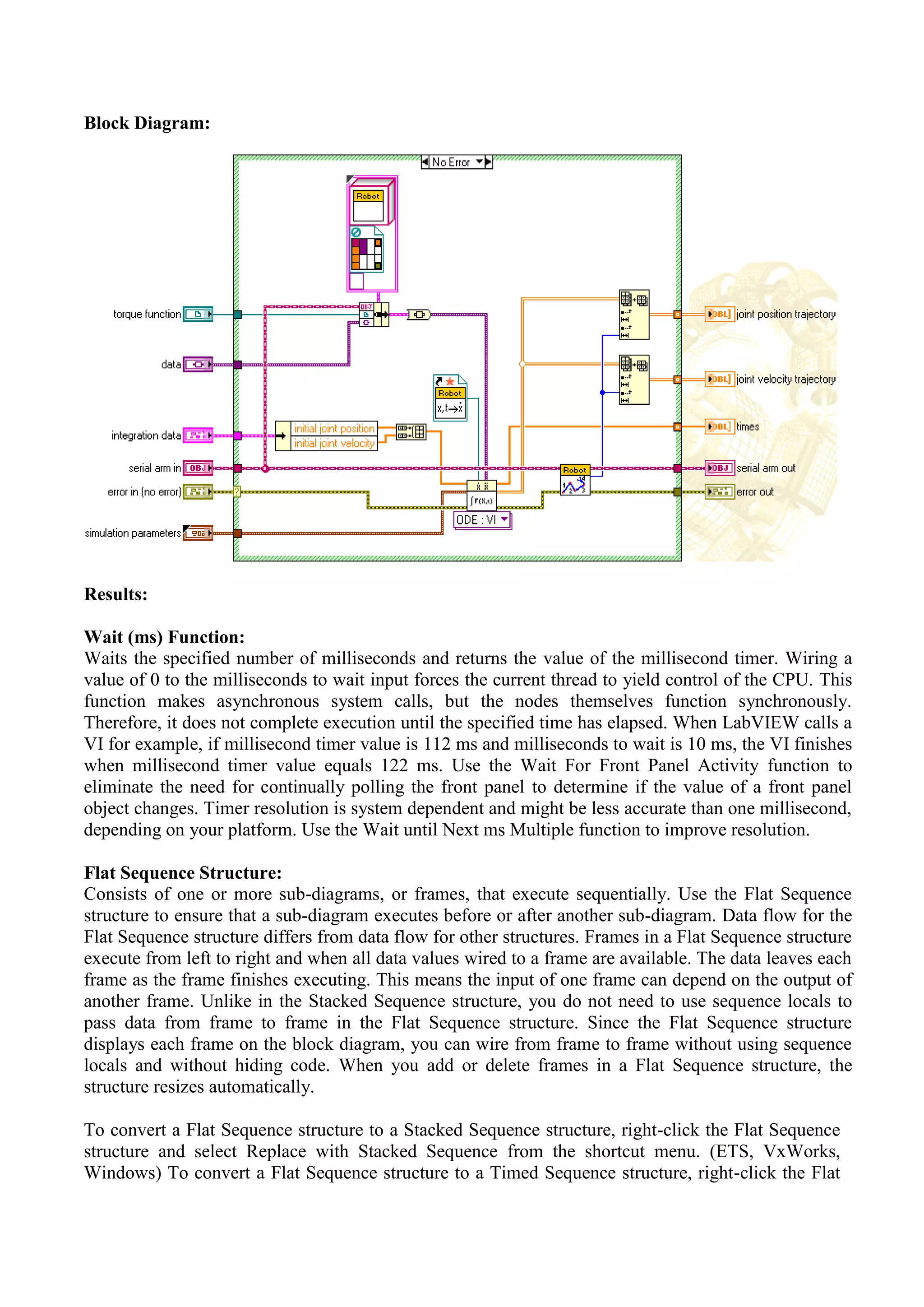 Block Diagram:
Results:
Wait (ms) Function:
Waits the specified number of milliseconds and returns the value of the millisecond timer. Wiring a
value of 0 to the milliseconds to wait input forces the current thread to yield control of the CPU. This
function makes asynchronous system calls, but the nodes themselves function synchronously.
Therefore, it does not complete execution until the specified time has elapsed. When LabVIEW calls a
VI for example, if millisecond timer value is 112 ms and milliseconds to wait is 10 ms, the VI finishes
when millisecond timer value equals 122 ms. Use the Wait For Front Panel Activity function to
eliminate the need for continually polling the front panel to determine if the value of a front panel
object changes. Timer resolution is system dependent and might be less accurate than one millisecond,
depending on your platform. Use the Wait until Next ms Multiple function to improve resolution.
Flat Sequence Structure:
Consists of one or more sub-diagrams, or frames, that execute sequentially. Use the Flat Sequence
structure to ensure that a sub-diagram executes before or after another sub-diagram. Data flow for the
Flat Sequence structure differs from data flow for other structures. Frames in a Flat Sequence structure
execute from left to right and when all data values wired to a frame are available. The data leaves each
frame as the frame finishes executing. This means the input of one frame can depend on the output of
another frame. Unlike in the Stacked Sequence structure, you do not need to use sequence locals to
pass data from frame to frame in the Flat Sequence structure. Since the Flat Sequence structure
displays each frame on the block diagram, you can wire from frame to frame without using sequence
locals and without hiding code. When you add or delete frames in a Flat Sequence structure, the
structure resizes automatically.
To convert a Flat Sequence structure to a Stacked Sequence structure, right-click the Flat Sequence
structure and select Replace with Stacked Sequence from the shortcut menu. (ETS, VxWorks,
Windows) To convert a Flat Sequence structure to a Timed Sequence structure, right-click the Flat
 