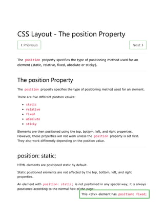 ❮ Previous Next ❯
CSS Layout - The position Property
The position property specifies the type of positioning method used for an
element (static, relative, fixed, absolute or sticky).
The position Property
The position property specifies the type of positioning method used for an element.
There are five different position values:
• static
• relative
• fixed
• absolute
• sticky
Elements are then positioned using the top, bottom, left, and right properties.
However, these properties will not work unless the position property is set first.
They also work differently depending on the position value.
position: static;
HTML elements are positioned static by default.
Static positioned elements are not affected by the top, bottom, left, and right
properties.
An element with position: static; is not positioned in any special way; it is always
positioned according to the normal flow of the page:
This <div> element has position: fixed;
 