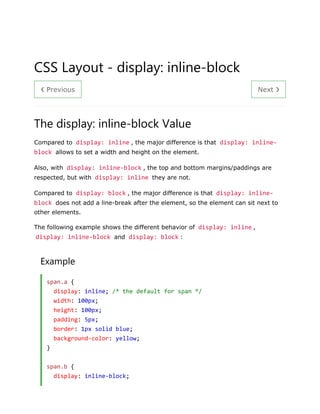❮ Previous Next ❯
CSS Layout - display: inline-block
The display: inline-block Value
Compared to display: inline , the major difference is that display: inline-
block allows to set a width and height on the element.
Also, with display: inline-block , the top and bottom margins/paddings are
respected, but with display: inline they are not.
Compared to display: block , the major difference is that display: inline-
block does not add a line-break after the element, so the element can sit next to
other elements.
The following example shows the different behavior of display: inline ,
display: inline-block and display: block :
Example
span.a {
display: inline; /* the default for span */
width: 100px;
height: 100px;
padding: 5px;
border: 1px solid blue;
background-color: yellow;
}
span.b {
display: inline-block;
 