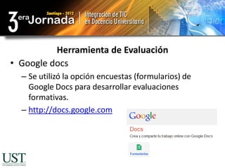Herramienta de Evaluación
• Google docs
  – Se utilizó la opción encuestas (formularios) de
    Google Docs para desarrollar evaluaciones
    formativas.
  – http://docs.google.com
 