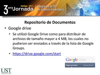 Repositorio de Documentos
• Google drive
  • Se utilizó Google Drive como para distribuir de
    archivos de tamaño mayor a 4 MB, los cuales no
    pudieron ser enviados a través de la lista de Google
    Groups.
  • https://drive.google.com/start
 