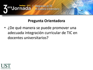 Pregunta Orientadora
• ¿De qué manera se puede promover una
  adecuada integración curricular de TIC en
  docentes universitarios?
 