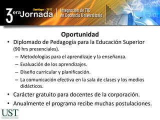 Oportunidad
• Diplomado de Pedagogía para la Educación Superior
  (90 hrs presenciales).
   – Metodologías para el aprendizaje y la enseñanza.
   – Evaluación de los aprendizajes.
   – Diseño curricular y planificación.
   – La comunicación efectiva en la sala de clases y los medios
     didácticos.
• Carácter gratuito para docentes de la corporación.
• Anualmente el programa recibe muchas postulaciones.
 