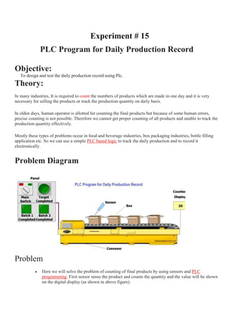 Experiment # 15
PLC Program for Daily Production Record
Objective:
To design and test the daily production record using Plc.
Theory:
In many industries, It is required to count the numbers of products which are made in one day and it is very
necessary for selling the products or track the production quantity on daily basis.
In olden days, human operator is allotted for counting the final products but because of some human errors,
precise counting is not possible. Therefore we cannot get proper counting of all products and unable to track the
production quantity effectively.
Mostly these types of problems occur in food and beverage industries, box packaging industries, bottle filling
application etc. So we can use a simple PLC based logic to track the daily production and to record it
electronically.
Problem Diagram
Problem
 Here we will solve the problem of counting of final products by using sensors and PLC
programming. First sensor sense the product and counts the quantity and the value will be shown
on the digital display (as shown in above figure).
 