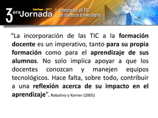 “La incorporación de las TIC a la formación
docente es un imperativo, tanto para su propia
formación como para el aprendizaje de sus
alumnos. No solo implica apoyar a que los
docentes conozcan y manejen equipos
tecnológicos. Hace falta, sobre todo, contribuir
a una reflexión acerca de su impacto en el
aprendizaje”. Robalino y Korner (2005)
 