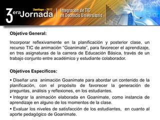Objetivo General:

Incorporar reflexivamente en la planificación y posterior clase, un
recurso TIC de animación “Goanimate”, para favorecer el aprendizaje,
en tres asignaturas de la carrera de Educación Básica, través de un
trabajo conjunto entre académico y estudiante colaborador.

Objetivos Específicos:

 Diseñar una animación Goanimate para abordar un contenido de la
planificación, con el propósito de favorecer la generación de
preguntas, análisis y reflexiones, en los estudiantes.
 Integrar la animación elaborada en Goanimate, como instancia de
aprendizaje en alguno de los momentos de la clase.
 Evaluar los niveles de satisfacción de los estudiantes, en cuanto al
aporte pedagógico de Goanimate.
 