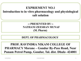 2/23/2021 Z.M.NATHANI 1
-: PRESENTED BY :-
NATHANI ZEESHAN MUNAF
(M. Pharm)
DEPT. OF PHARMACOLOGY
PROF. RAVINDRA NIKAM COLLEGE OF
PHARMACY Morane – Gondur By-Pass Road, Near
Punam Petrol Pump, Gondur, Tal. dist. Dhule- 424001
EXPRIEMENT NO.1
Introduction to in vitro pharmacology and physiological
salt solution
 