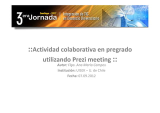 ::Actividad colaborativa en pregrado
     utilizando Prezi meeting ::
          Autor: Flga. Ana María Campos
          Institución: UISEK – U. de Chile
                 Fecha: 07.09.2012
 