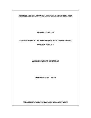 ASAMBLEA LEGISLATIVA DE LA REPÚBLICA DE COSTA RICA
PROYECTO DE LEY
LEY DE LÍMITES A LAS REMUNERACIONES TOTALES EN LA
FUNCIÓN PÚBLICA
VARIOS SEÑORES DIPUTADOS
EXPEDIENTE N.º 19.156
DEPARTAMENTO DE SERVICIOS PARLAMENTARIOS
 