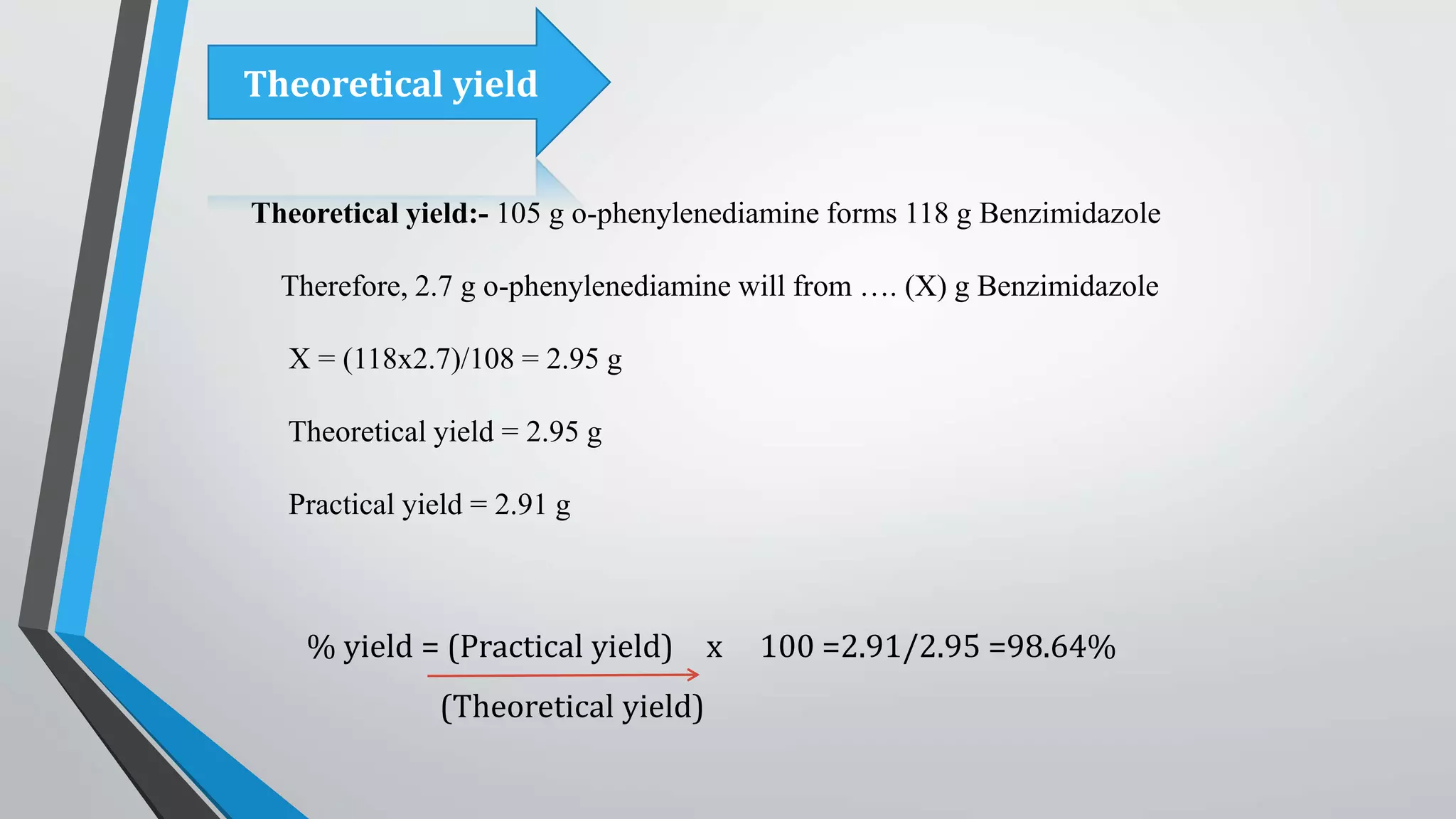 Theoretical yield:- 105 g o-phenylenediamine forms 118 g Benzimidazole
Therefore, 2.7 g o-phenylenediamine will from …. (X) g Benzimidazole
X = (118x2.7)/108 = 2.95 g
Theoretical yield = 2.95 g
Practical yield = 2.91 g
% yield = (Practical yield) x 100 =2.91/2.95 =98.64%
(Theoretical yield)
Theoretical yield
 