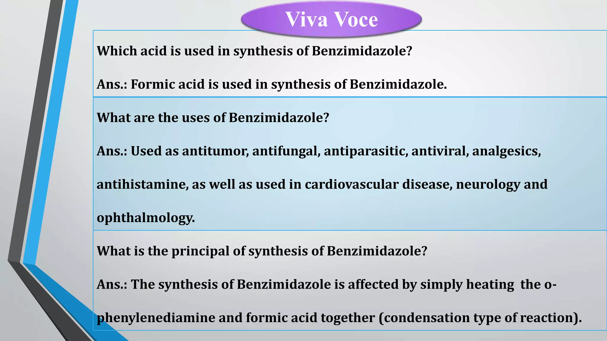 Which acid is used in synthesis of Benzimidazole?
Ans.: Formic acid is used in synthesis of Benzimidazole.
What are the uses of Benzimidazole?
Ans.: Used as antitumor, antifungal, antiparasitic, antiviral, analgesics,
antihistamine, as well as used in cardiovascular disease, neurology and
ophthalmology.
What is the principal of synthesis of Benzimidazole?
Ans.: The synthesis of Benzimidazole is affected by simply heating the o-
phenylenediamine and formic acid together (condensation type of reaction).
Viva Voce
 