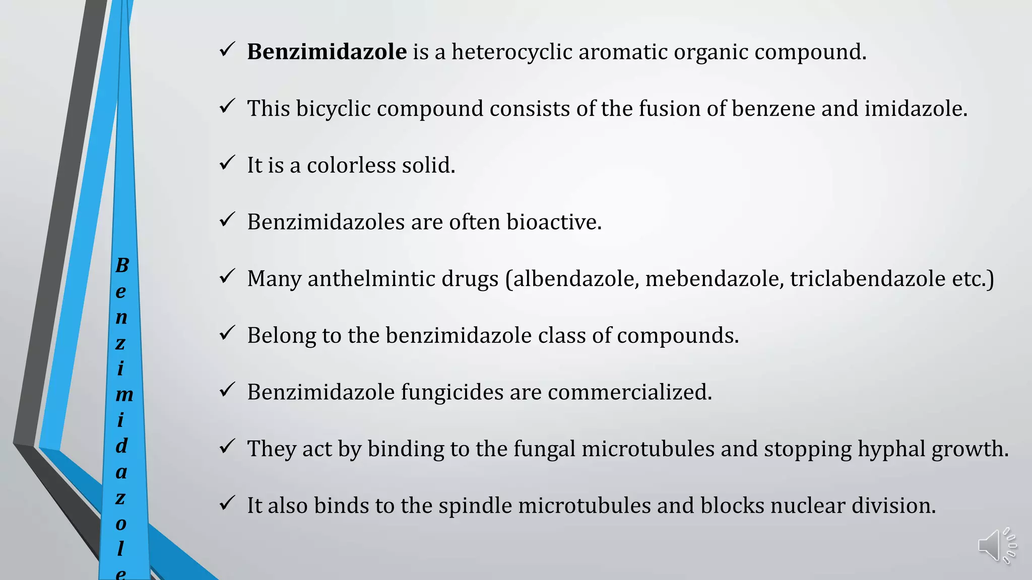  Benzimidazole is a heterocyclic aromatic organic compound.
 This bicyclic compound consists of the fusion of benzene and imidazole.
 It is a colorless solid.
 Benzimidazoles are often bioactive.
 Many anthelmintic drugs (albendazole, mebendazole, triclabendazole etc.)
 Belong to the benzimidazole class of compounds.
 Benzimidazole fungicides are commercialized.
 They act by binding to the fungal microtubules and stopping hyphal growth.
 It also binds to the spindle microtubules and blocks nuclear division.
B
e
n
z
i
m
i
d
a
z
o
l
 
