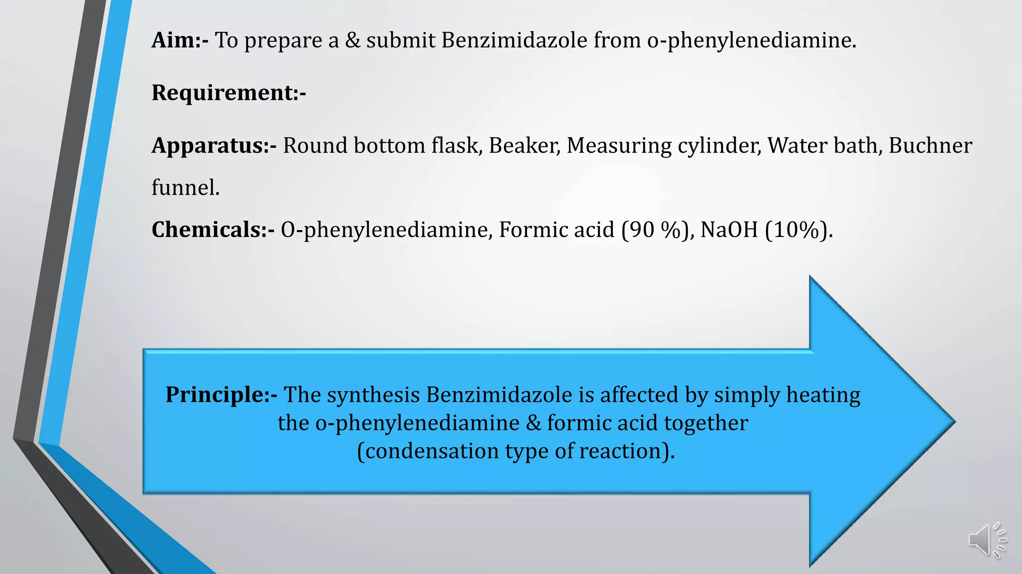 Aim:- To prepare a & submit Benzimidazole from o-phenylenediamine.
Requirement:-
Apparatus:- Round bottom flask, Beaker, Measuring cylinder, Water bath, Buchner
funnel.
Chemicals:- O-phenylenediamine, Formic acid (90 %), NaOH (10%).
Principle:- The synthesis Benzimidazole is affected by simply heating
the o-phenylenediamine & formic acid together
(condensation type of reaction).
 