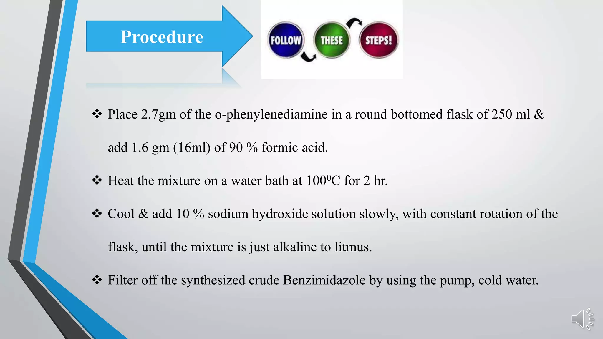  Place 2.7gm of the o-phenylenediamine in a round bottomed flask of 250 ml &
add 1.6 gm (16ml) of 90 % formic acid.
 Heat the mixture on a water bath at 1000C for 2 hr.
 Cool & add 10 % sodium hydroxide solution slowly, with constant rotation of the
flask, until the mixture is just alkaline to litmus.
 Filter off the synthesized crude Benzimidazole by using the pump, cold water.
Procedure
 