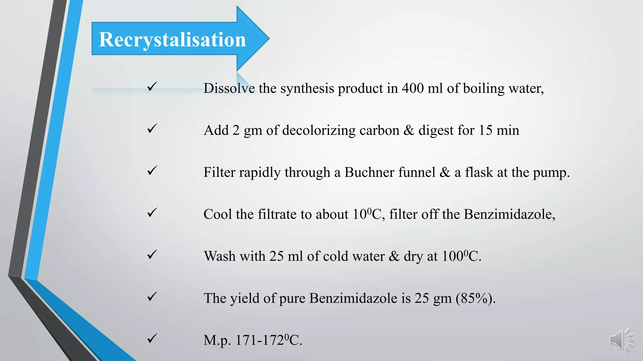  Dissolve the synthesis product in 400 ml of boiling water,
 Add 2 gm of decolorizing carbon & digest for 15 min
 Filter rapidly through a Buchner funnel & a flask at the pump.
 Cool the filtrate to about 100C, filter off the Benzimidazole,
 Wash with 25 ml of cold water & dry at 1000C.
 The yield of pure Benzimidazole is 25 gm (85%).
 M.p. 171-1720C.
Recrystalisation
 