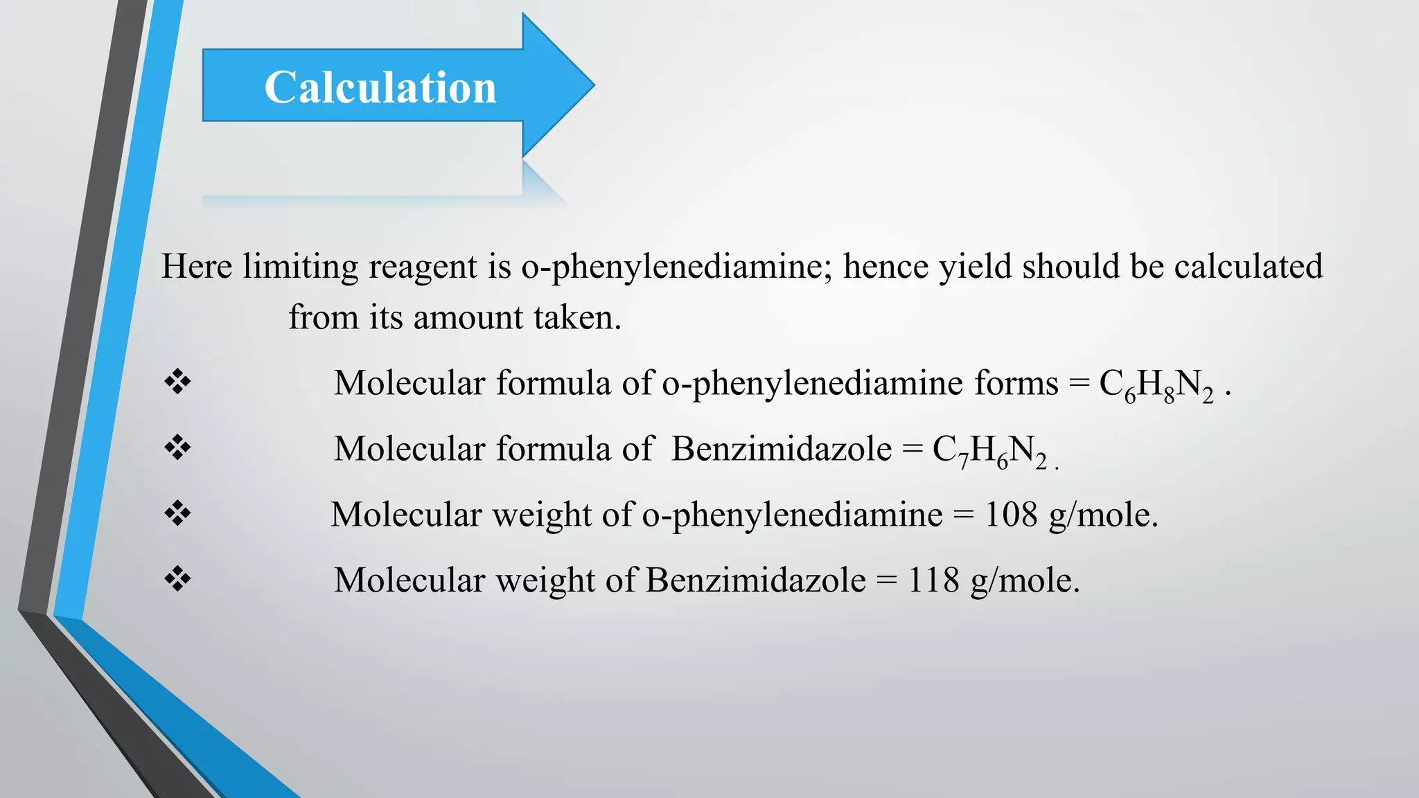 Calculation
Here limiting reagent is o-phenylenediamine; hence yield should be calculated
from its amount taken.
 Molecular formula of o-phenylenediamine forms = C6H8N2 .
 Molecular formula of Benzimidazole = C7H6N2 .
 Molecular weight of o-phenylenediamine = 108 g/mole.
 Molecular weight of Benzimidazole = 118 g/mole.
 