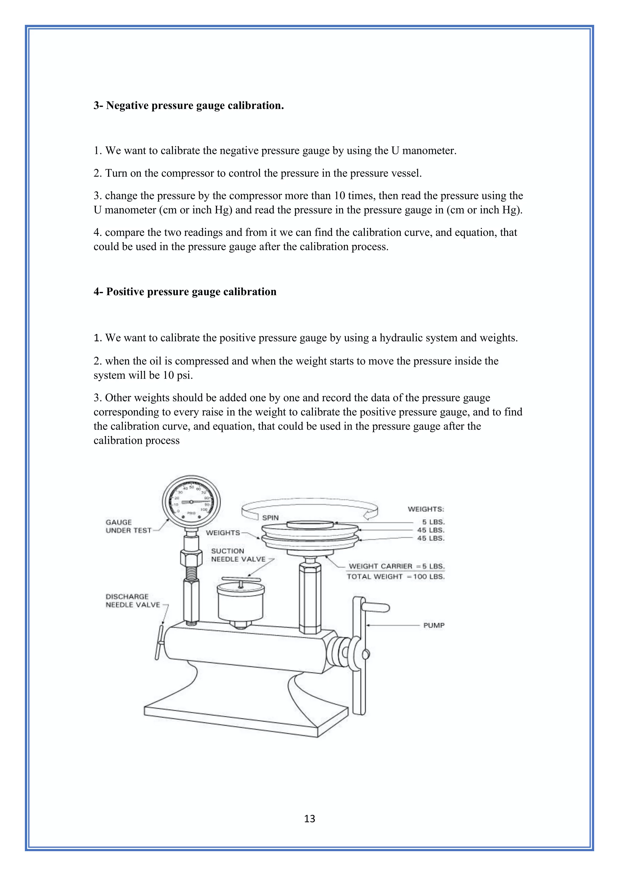 13
3- Negative pressure gauge calibration.
1. We want to calibrate the negative pressure gauge by using the U manometer.
2. Turn on the compressor to control the pressure in the pressure vessel.
3. change the pressure by the compressor more than 10 times, then read the pressure using the
U manometer (cm or inch Hg) and read the pressure in the pressure gauge in (cm or inch Hg).
4. compare the two readings and from it we can find the calibration curve, and equation, that
could be used in the pressure gauge after the calibration process.
4- Positive pressure gauge calibration
1. We want to calibrate the positive pressure gauge by using a hydraulic system and weights.
2. when the oil is compressed and when the weight starts to move the pressure inside the
system will be 10 psi.
3. Other weights should be added one by one and record the data of the pressure gauge
corresponding to every raise in the weight to calibrate the positive pressure gauge, and to find
the calibration curve, and equation, that could be used in the pressure gauge after the
calibration process
 