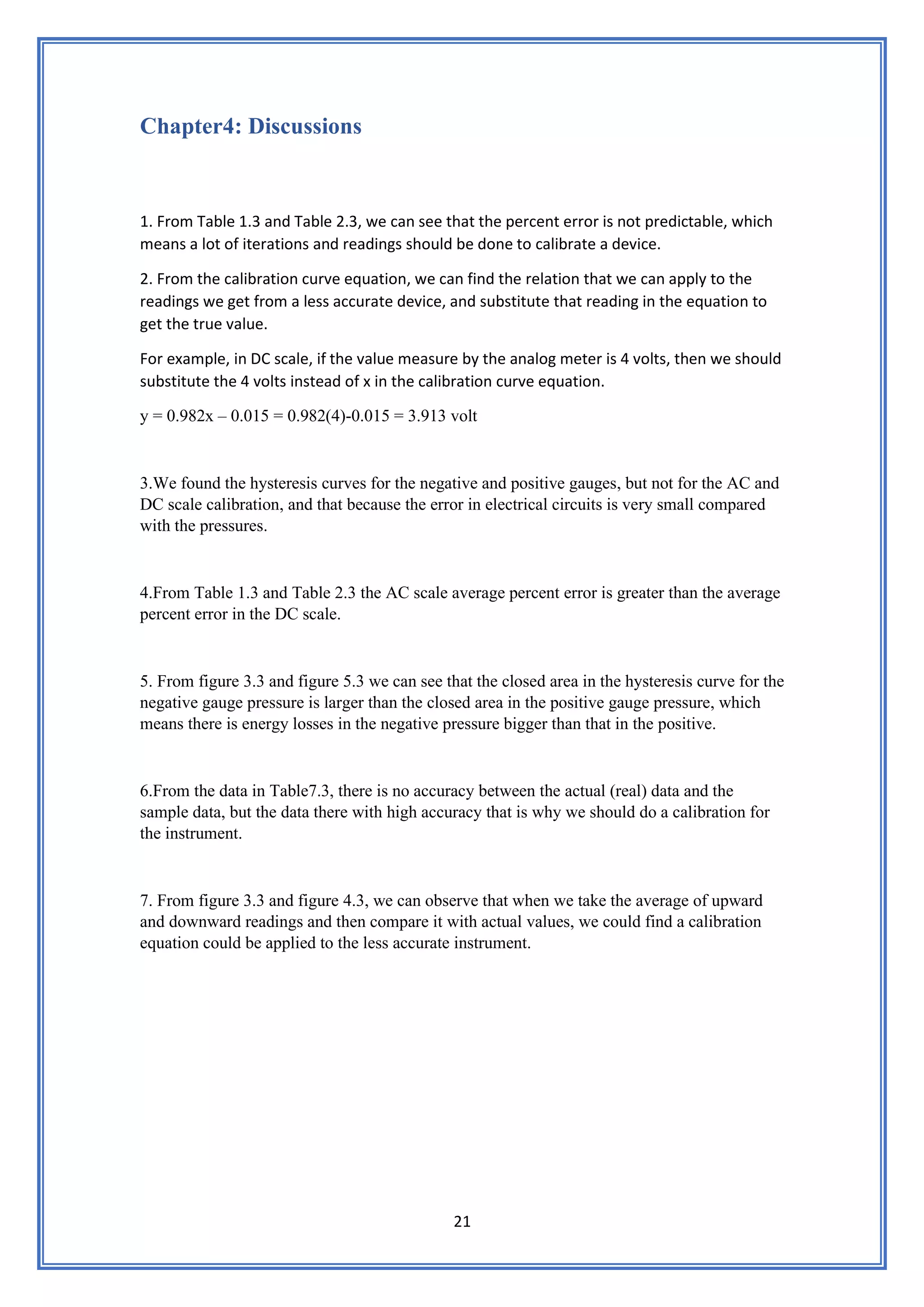 21
Chapter4: Discussions
1. From Table 1.3 and Table 2.3, we can see that the percent error is not predictable, which
means a lot of iterations and readings should be done to calibrate a device.
2. From the calibration curve equation, we can find the relation that we can apply to the
readings we get from a less accurate device, and substitute that reading in the equation to
get the true value.
For example, in DC scale, if the value measure by the analog meter is 4 volts, then we should
substitute the 4 volts instead of x in the calibration curve equation.
y = 0.982x – 0.015 = 0.982(4)-0.015 = 3.913 volt
3.We found the hysteresis curves for the negative and positive gauges, but not for the AC and
DC scale calibration, and that because the error in electrical circuits is very small compared
with the pressures.
4.From Table 1.3 and Table 2.3 the AC scale average percent error is greater than the average
percent error in the DC scale.
5. From figure 3.3 and figure 5.3 we can see that the closed area in the hysteresis curve for the
negative gauge pressure is larger than the closed area in the positive gauge pressure, which
means there is energy losses in the negative pressure bigger than that in the positive.
6.From the data in Table7.3, there is no accuracy between the actual (real) data and the
sample data, but the data there with high accuracy that is why we should do a calibration for
the instrument.
7. From figure 3.3 and figure 4.3, we can observe that when we take the average of upward
and downward readings and then compare it with actual values, we could find a calibration
equation could be applied to the less accurate instrument.
 
