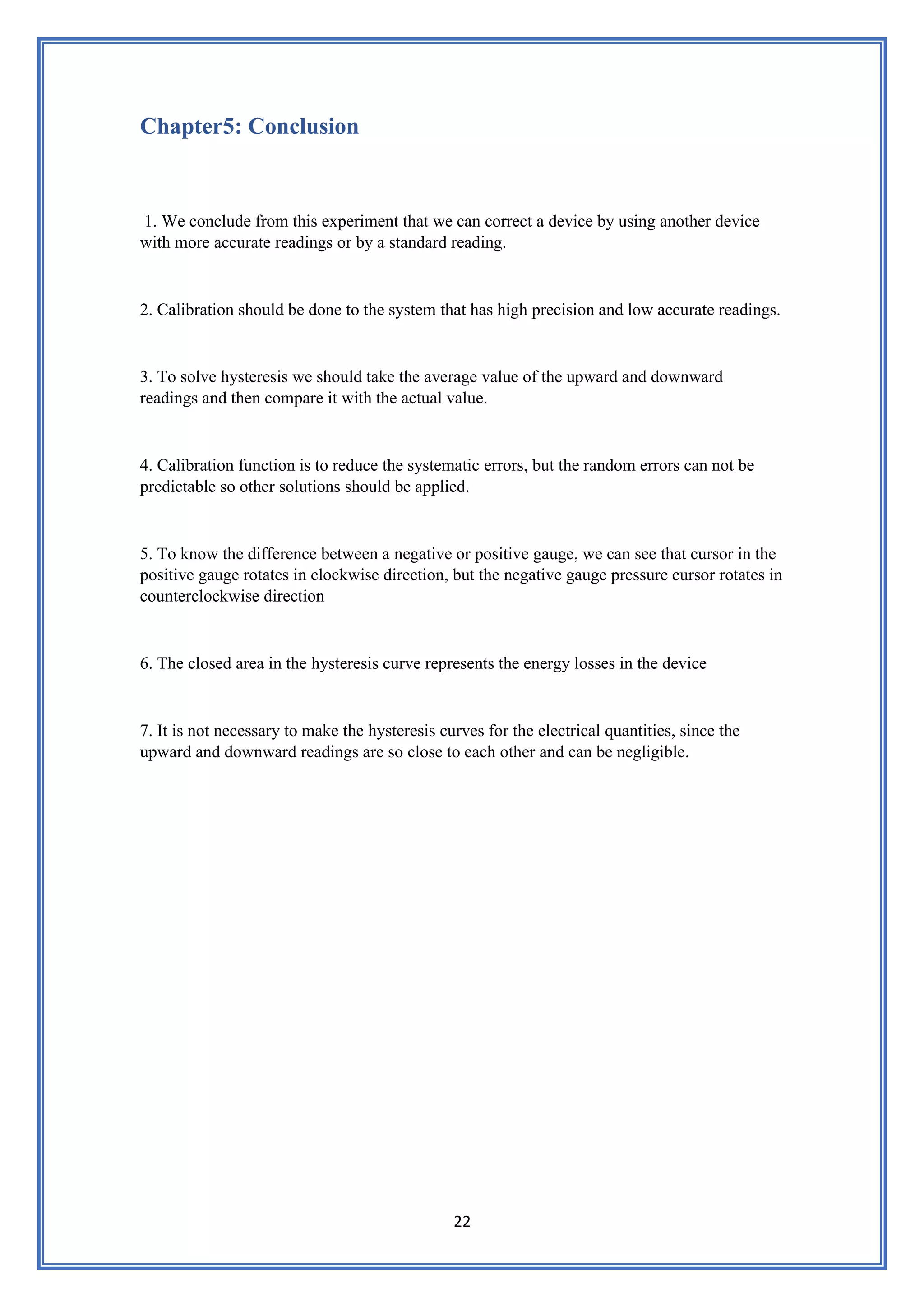 22
Chapter5: Conclusion
1. We conclude from this experiment that we can correct a device by using another device
with more accurate readings or by a standard reading.
2. Calibration should be done to the system that has high precision and low accurate readings.
3. To solve hysteresis we should take the average value of the upward and downward
readings and then compare it with the actual value.
4. Calibration function is to reduce the systematic errors, but the random errors can not be
predictable so other solutions should be applied.
5. To know the difference between a negative or positive gauge, we can see that cursor in the
positive gauge rotates in clockwise direction, but the negative gauge pressure cursor rotates in
counterclockwise direction
6. The closed area in the hysteresis curve represents the energy losses in the device
7. It is not necessary to make the hysteresis curves for the electrical quantities, since the
upward and downward readings are so close to each other and can be negligible.
 