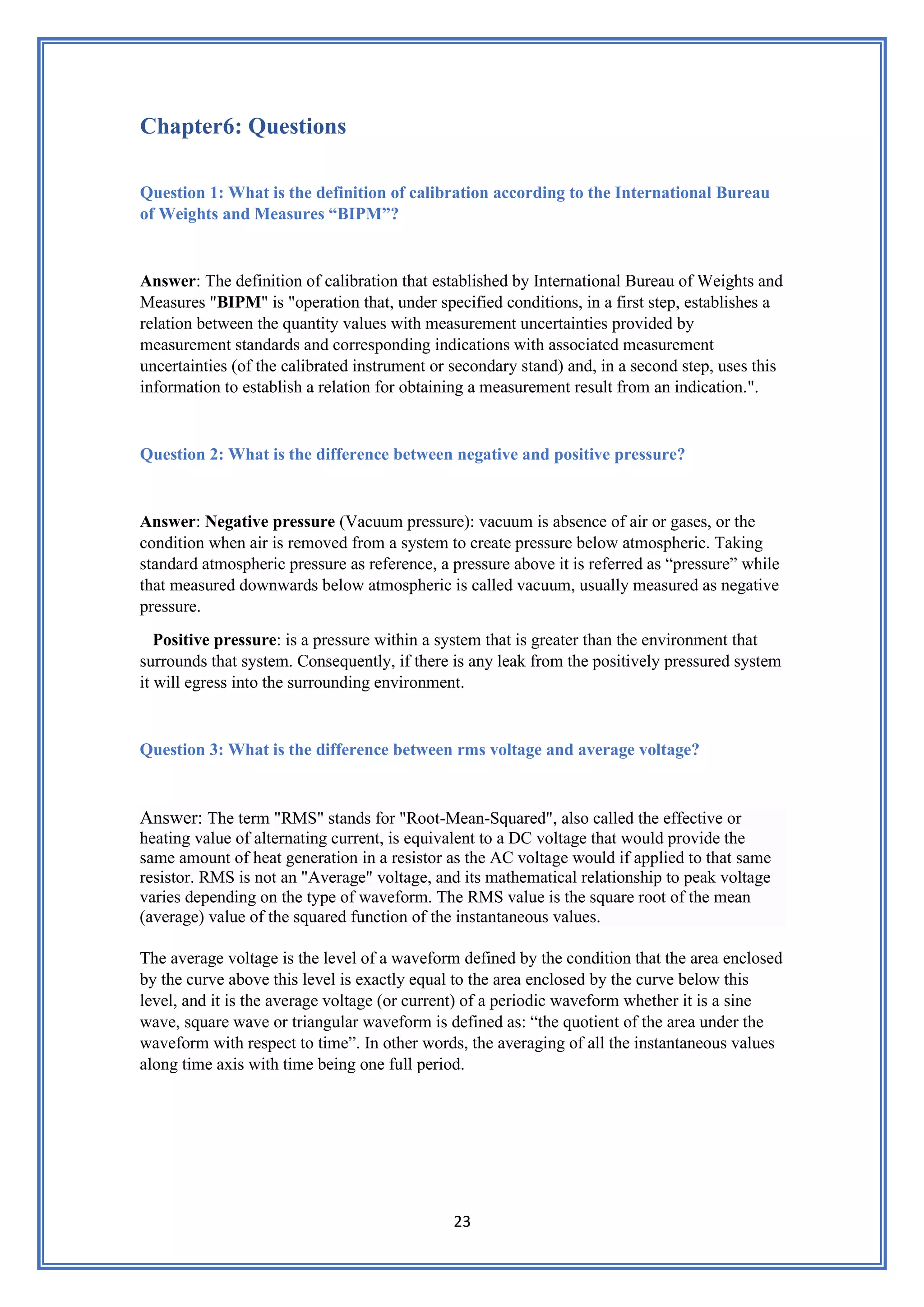 23
Chapter6: Questions
Question 1: What is the definition of calibration according to the International Bureau
of Weights and Measures “BIPM”?
Answer: The definition of calibration that established by International Bureau of Weights and
Measures "BIPM" is "operation that, under specified conditions, in a first step, establishes a
relation between the quantity values with measurement uncertainties provided by
measurement standards and corresponding indications with associated measurement
uncertainties (of the calibrated instrument or secondary stand) and, in a second step, uses this
information to establish a relation for obtaining a measurement result from an indication.".
Question 2: What is the difference between negative and positive pressure?
Answer: Negative pressure (Vacuum pressure): vacuum is absence of air or gases, or the
condition when air is removed from a system to create pressure below atmospheric. Taking
standard atmospheric pressure as reference, a pressure above it is referred as “pressure” while
that measured downwards below atmospheric is called vacuum, usually measured as negative
pressure.
Positive pressure: is a pressure within a system that is greater than the environment that
surrounds that system. Consequently, if there is any leak from the positively pressured system
it will egress into the surrounding environment.
Question 3: What is the difference between rms voltage and average voltage?
Answer: The term "RMS" stands for "Root-Mean-Squared", also called the effective or
heating value of alternating current, is equivalent to a DC voltage that would provide the
same amount of heat generation in a resistor as the AC voltage would if applied to that same
resistor. RMS is not an "Average" voltage, and its mathematical relationship to peak voltage
varies depending on the type of waveform. The RMS value is the square root of the mean
(average) value of the squared function of the instantaneous values.
The average voltage is the level of a waveform defined by the condition that the area enclosed
by the curve above this level is exactly equal to the area enclosed by the curve below this
level, and it is the average voltage (or current) of a periodic waveform whether it is a sine
wave, square wave or triangular waveform is defined as: “the quotient of the area under the
waveform with respect to time”. In other words, the averaging of all the instantaneous values
along time axis with time being one full period.
 