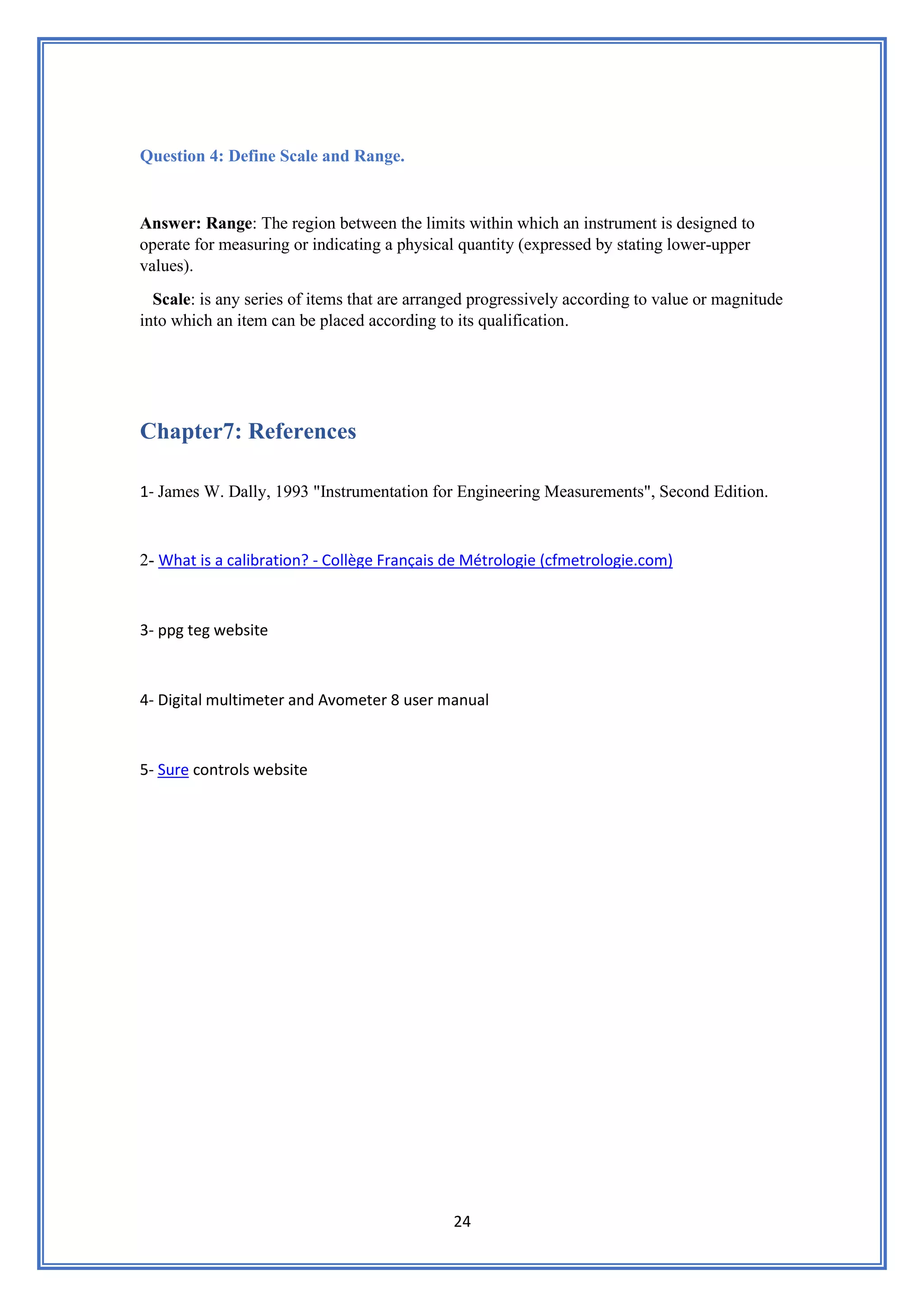 24
Question 4: Define Scale and Range.
Answer: Range: The region between the limits within which an instrument is designed to
operate for measuring or indicating a physical quantity (expressed by stating lower-upper
values).
Scale: is any series of items that are arranged progressively according to value or magnitude
into which an item can be placed according to its qualification.
Chapter7: References
1- James W. Dally, 1993 "Instrumentation for Engineering Measurements", Second Edition.
Collège Français de Métrologie (cfmetrologie.com)
-
tion?
What is a calibra
-
2
3- ppg teg website
4- Digital multimeter and Avometer 8 user manual
te
ontrols websi
c
Sure
-
5
 