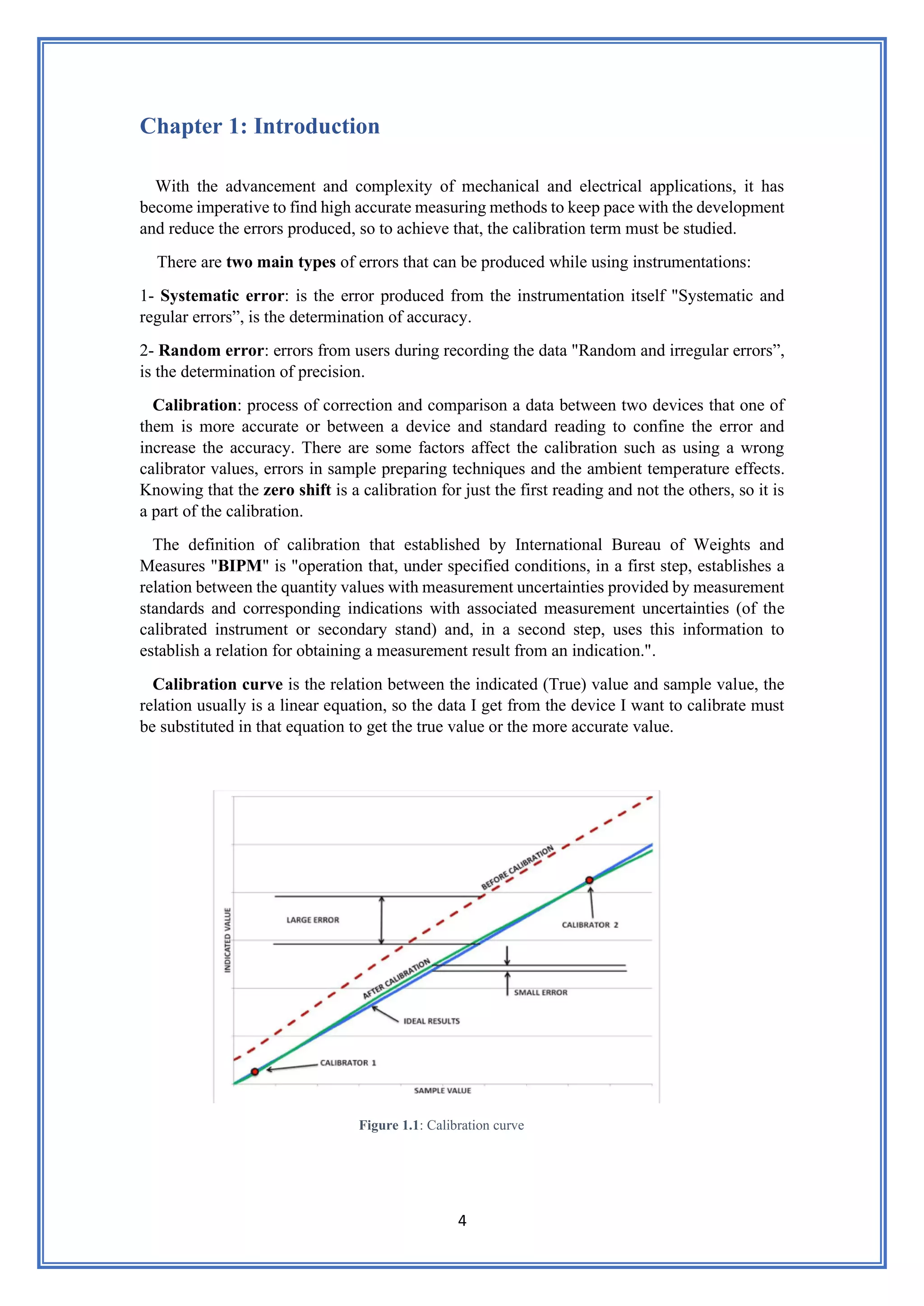 4
Chapter 1: Introduction
With the advancement and complexity of mechanical and electrical applications, it has
become imperative to find high accurate measuring methods to keep pace with the development
and reduce the errors produced, so to achieve that, the calibration term must be studied.
There are two main types of errors that can be produced while using instrumentations:
1- Systematic error: is the error produced from the instrumentation itself "Systematic and
regular errors”, is the determination of accuracy.
2- Random error: errors from users during recording the data "Random and irregular errors”,
is the determination of precision.
Calibration: process of correction and comparison a data between two devices that one of
them is more accurate or between a device and standard reading to confine the error and
increase the accuracy. There are some factors affect the calibration such as using a wrong
calibrator values, errors in sample preparing techniques and the ambient temperature effects.
Knowing that the zero shift is a calibration for just the first reading and not the others, so it is
a part of the calibration.
The definition of calibration that established by International Bureau of Weights and
Measures "BIPM" is "operation that, under specified conditions, in a first step, establishes a
relation between the quantity values with measurement uncertainties provided by measurement
standards and corresponding indications with associated measurement uncertainties (of the
calibrated instrument or secondary stand) and, in a second step, uses this information to
establish a relation for obtaining a measurement result from an indication.".
Calibration curve is the relation between the indicated (True) value and sample value, the
relation usually is a linear equation, so the data I get from the device I want to calibrate must
be substituted in that equation to get the true value or the more accurate value.
Figure 1.1: Calibration curve
 