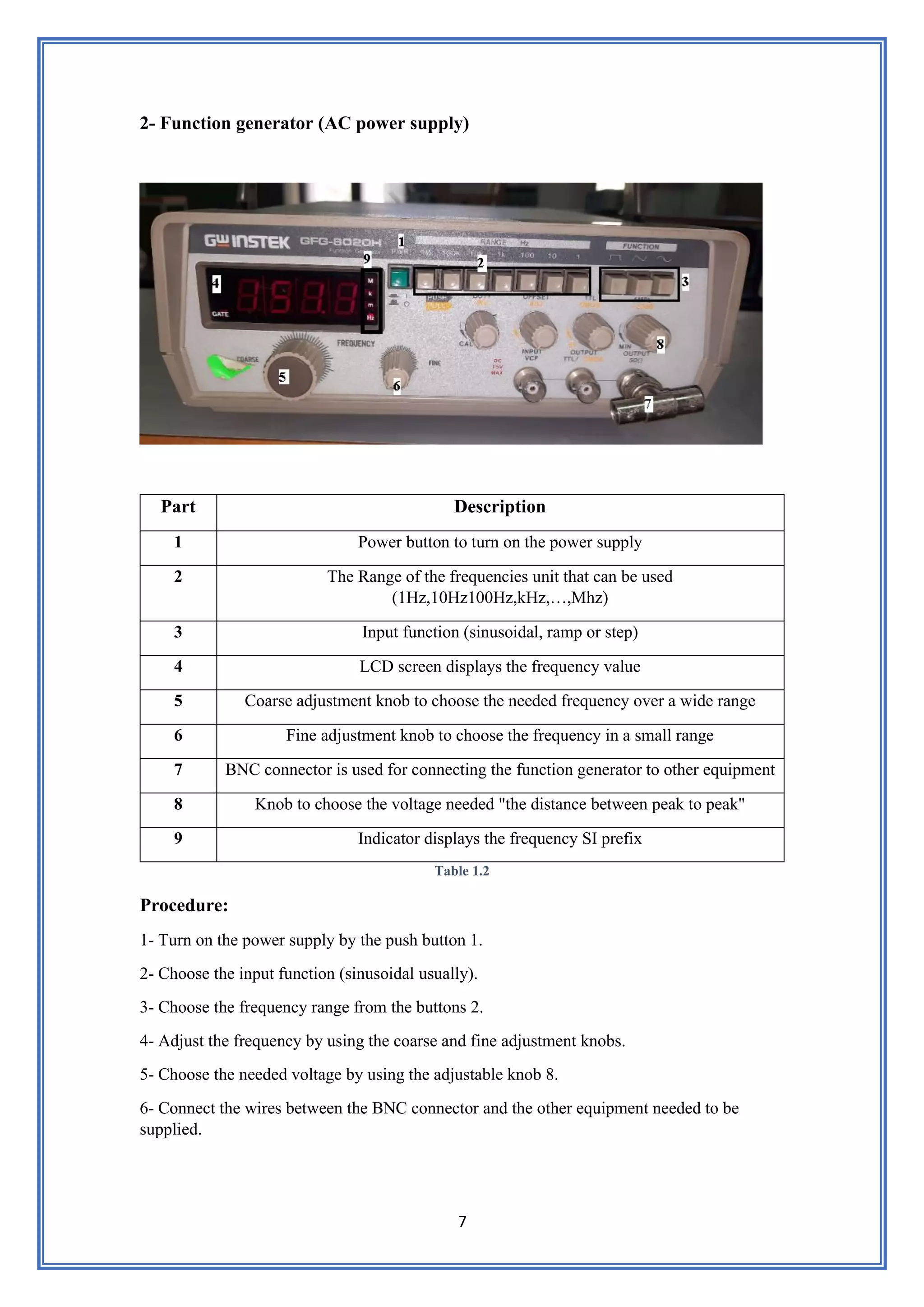 7
2- Function generator (AC power supply)
Part Description
1 Power button to turn on the power supply
2 The Range of the frequencies unit that can be used
(1Hz,10Hz100Hz,kHz,…,Mhz)
3 Input function (sinusoidal, ramp or step)
4 LCD screen displays the frequency value
5 Coarse adjustment knob to choose the needed frequency over a wide range
6 Fine adjustment knob to choose the frequency in a small range
7 BNC connector is used for connecting the function generator to other equipment
8 Knob to choose the voltage needed "the distance between peak to peak"
9 Indicator displays the frequency SI prefix
Table 1.2
Procedure:
1- Turn on the power supply by the push button 1.
2- Choose the input function (sinusoidal usually).
3- Choose the frequency range from the buttons 2.
4- Adjust the frequency by using the coarse and fine adjustment knobs.
5- Choose the needed voltage by using the adjustable knob 8.
6- Connect the wires between the BNC connector and the other equipment needed to be
supplied.
 