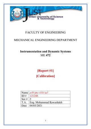 1
FACULTY OF ENGINEERING
MECHANICAL ENGINEERING DEPARTMENT
Instrumentation and Dynamic Systems
ME 472
[Report #1]
[Calibration]
‫قاسم‬ ‫سعيد‬ ‫نشأت‬ ‫سيد‬ُ‫أ‬
Name
121248
ID #
2
Sec #
Eng. Mohammad Rawashdeh
T.A.
04/03/2021
Date
 