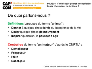 6E
  RENCONTRES  NATIONALES
De quoi parlons-nous ?
Définitions Larousse du terme "animer" :
•  Donner à quelque chose la vie ou l'apparence de la vie
•  Douer quelque chose de mouvement
•  Inspirer quelqu'un, le pousser à agir
Contraires du terme "animateur" d’après le CNRTL* :
•  Démolisseur
•  Fossoyeur
•  Frein
•  Rabat-joie
Pourquoi le numérique permet-il de renforcer
le rôle d'animateur du territoire ?
* Centre National de Ressources Textuelles et Lexicales
 