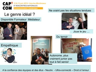 6E
  RENCONTRES  NATIONALES
Le genre idéal ?
A la confiance des équipes et des élus - Neutre - Ultra-connecté – Droit à l’erreur
Disponible Formateur Médiateur
Ne craint pas les situations tendues
Joue le jeu …
Du terroir
Autonome, plus
vraiment junior pas
tout à fait senior
Empathique
 
