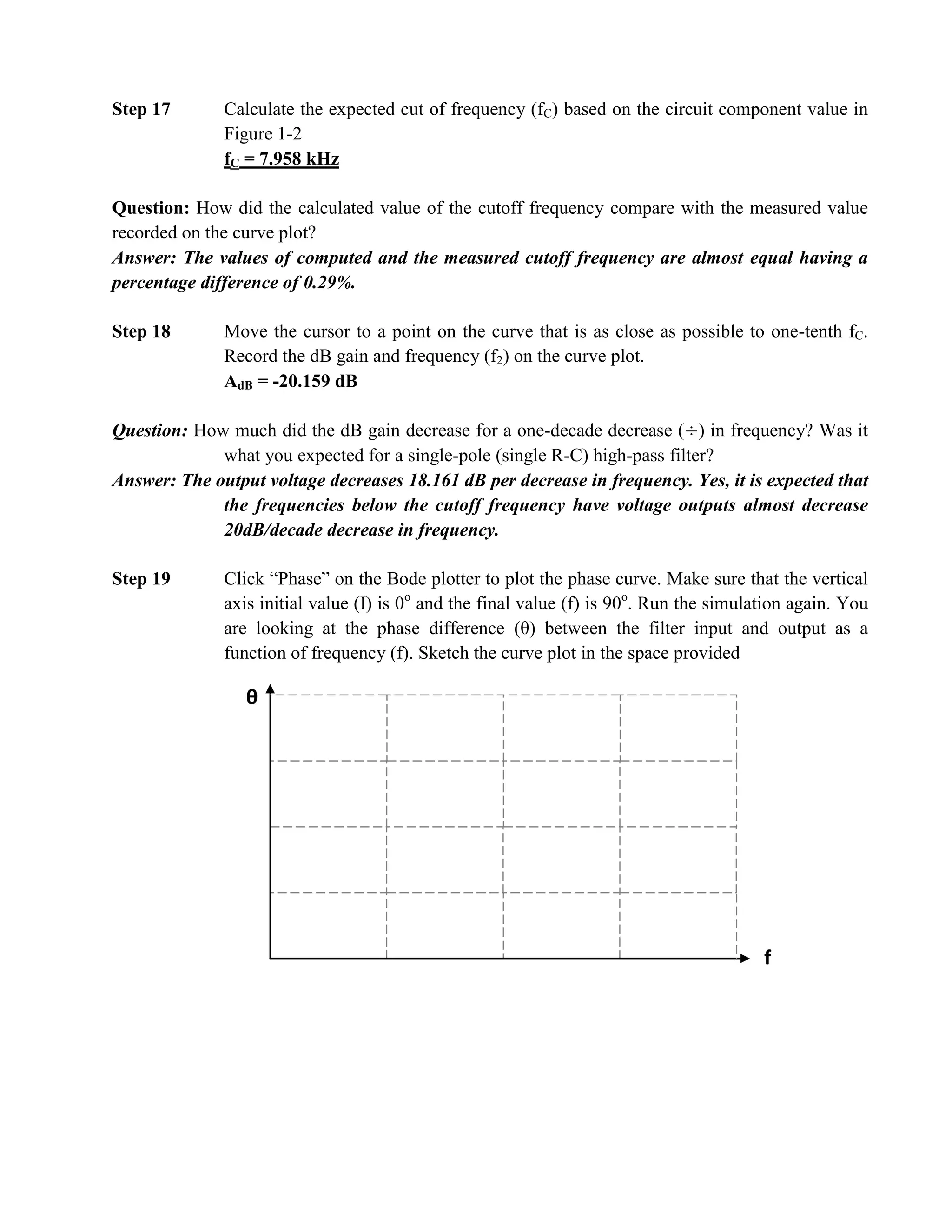 Step 17       Calculate the expected cut of frequency (fC) based on the circuit component value in
              Figure 1-2
              fC = 7.958 kHz

Question: How did the calculated value of the cutoff frequency compare with the measured value
recorded on the curve plot?
Answer: The values of computed and the measured cutoff frequency are almost equal having a
percentage difference of 0.29%.

Step 18       Move the cursor to a point on the curve that is as close as possible to one-tenth fC.
              Record the dB gain and frequency (f2) on the curve plot.
              AdB = -20.159 dB

Question: How much did the dB gain decrease for a one-decade decrease ( ) in frequency? Was it
             what you expected for a single-pole (single R-C) high-pass filter?
Answer: The output voltage decreases 18.161 dB per decrease in frequency. Yes, it is expected that
             the frequencies below the cutoff frequency have voltage outputs almost decrease
             20dB/decade decrease in frequency.

Step 19       Click “Phase” on the Bode plotter to plot the phase curve. Make sure that the vertical
              axis initial value (I) is 0o and the final value (f) is 90o. Run the simulation again. You
              are looking at the phase difference (θ) between the filter input and output as a
              function of frequency (f). Sketch the curve plot in the space provided

                 θ




                                                                                         f
 