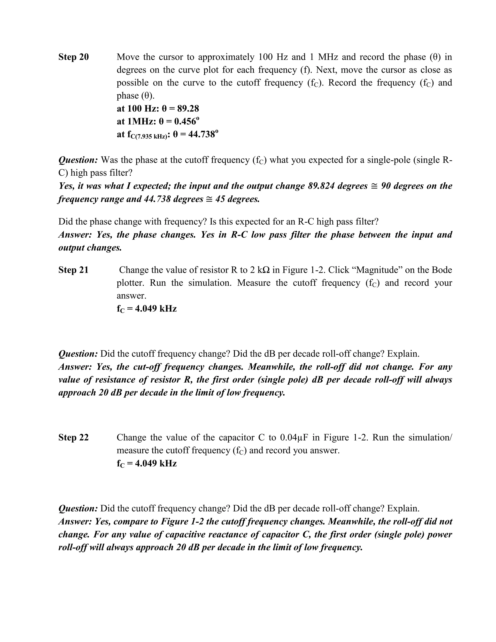 Step 20       Move the cursor to approximately 100 Hz and 1 MHz and record the phase (θ) in
              degrees on the curve plot for each frequency (f). Next, move the cursor as close as
              possible on the curve to the cutoff frequency (fC). Record the frequency (fC) and
              phase (θ).
              at 100 Hz: θ = 89.28
              at 1MHz: θ = 0.456o
              at fC(7.935 kHz): θ = 44.738o

Question: Was the phase at the cutoff frequency (fC) what you expected for a single-pole (single R-
C) high pass filter?
Yes, it was what I expected; the input and the output change 89.824 degrees 90 degrees on the
frequency range and 44.738 degrees 45 degrees.

Did the phase change with frequency? Is this expected for an R-C high pass filter?
Answer: Yes, the phase changes. Yes in R-C low pass filter the phase between the input and
output changes.

Step 21        Change the value of resistor R to 2 kΩ in Figure 1-2. Click “Magnitude” on the Bode
              plotter. Run the simulation. Measure the cutoff frequency (fC) and record your
              answer.
              fC = 4.049 kHz



Question: Did the cutoff frequency change? Did the dB per decade roll-off change? Explain.
Answer: Yes, the cut-off frequency changes. Meanwhile, the roll-off did not change. For any
value of resistance of resistor R, the first order (single pole) dB per decade roll-off will always
approach 20 dB per decade in the limit of low frequency.



Step 22       Change the value of the capacitor C to 0.04µF in Figure 1-2. Run the simulation/
              measure the cutoff frequency (fC) and record you answer.
              fC = 4.049 kHz



Question: Did the cutoff frequency change? Did the dB per decade roll-off change? Explain.
Answer: Yes, compare to Figure 1-2 the cutoff frequency changes. Meanwhile, the roll-off did not
change. For any value of capacitive reactance of capacitor C, the first order (single pole) power
roll-off will always approach 20 dB per decade in the limit of low frequency.
 