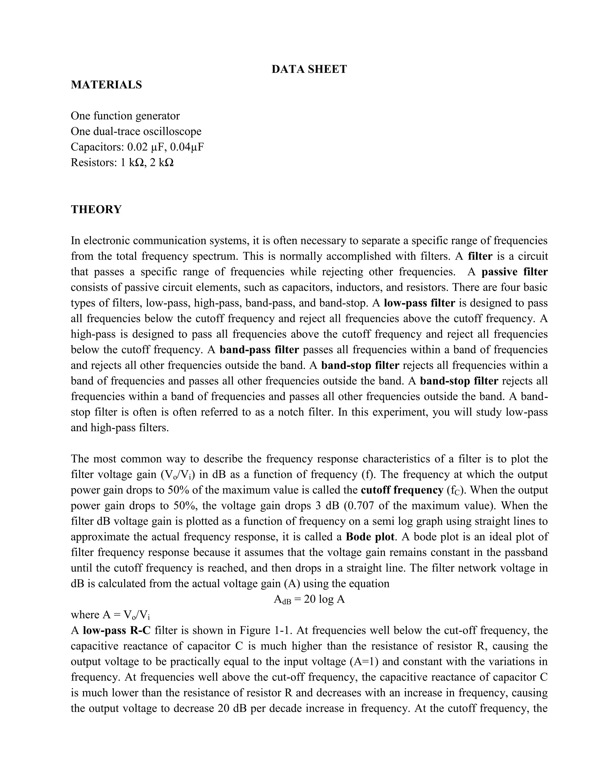 DATA SHEET
MATERIALS

One function generator
One dual-trace oscilloscope
Capacitors: 0.02 µF, 0.04µF
Resistors: 1 kΩ, 2 kΩ


THEORY

In electronic communication systems, it is often necessary to separate a specific range of frequencies
from the total frequency spectrum. This is normally accomplished with filters. A filter is a circuit
that passes a specific range of frequencies while rejecting other frequencies. A passive filter
consists of passive circuit elements, such as capacitors, inductors, and resistors. There are four basic
types of filters, low-pass, high-pass, band-pass, and band-stop. A low-pass filter is designed to pass
all frequencies below the cutoff frequency and reject all frequencies above the cutoff frequency. A
high-pass is designed to pass all frequencies above the cutoff frequency and reject all frequencies
below the cutoff frequency. A band-pass filter passes all frequencies within a band of frequencies
and rejects all other frequencies outside the band. A band-stop filter rejects all frequencies within a
band of frequencies and passes all other frequencies outside the band. A band-stop filter rejects all
frequencies within a band of frequencies and passes all other frequencies outside the band. A band-
stop filter is often is often referred to as a notch filter. In this experiment, you will study low-pass
and high-pass filters.

The most common way to describe the frequency response characteristics of a filter is to plot the
filter voltage gain (Vo/Vi) in dB as a function of frequency (f). The frequency at which the output
power gain drops to 50% of the maximum value is called the cutoff frequency (fC). When the output
power gain drops to 50%, the voltage gain drops 3 dB (0.707 of the maximum value). When the
filter dB voltage gain is plotted as a function of frequency on a semi log graph using straight lines to
approximate the actual frequency response, it is called a Bode plot. A bode plot is an ideal plot of
filter frequency response because it assumes that the voltage gain remains constant in the passband
until the cutoff frequency is reached, and then drops in a straight line. The filter network voltage in
dB is calculated from the actual voltage gain (A) using the equation
                                              AdB = 20 log A
where A = Vo/Vi
A low-pass R-C filter is shown in Figure 1-1. At frequencies well below the cut-off frequency, the
capacitive reactance of capacitor C is much higher than the resistance of resistor R, causing the
output voltage to be practically equal to the input voltage (A=1) and constant with the variations in
frequency. At frequencies well above the cut-off frequency, the capacitive reactance of capacitor C
is much lower than the resistance of resistor R and decreases with an increase in frequency, causing
the output voltage to decrease 20 dB per decade increase in frequency. At the cutoff frequency, the
 