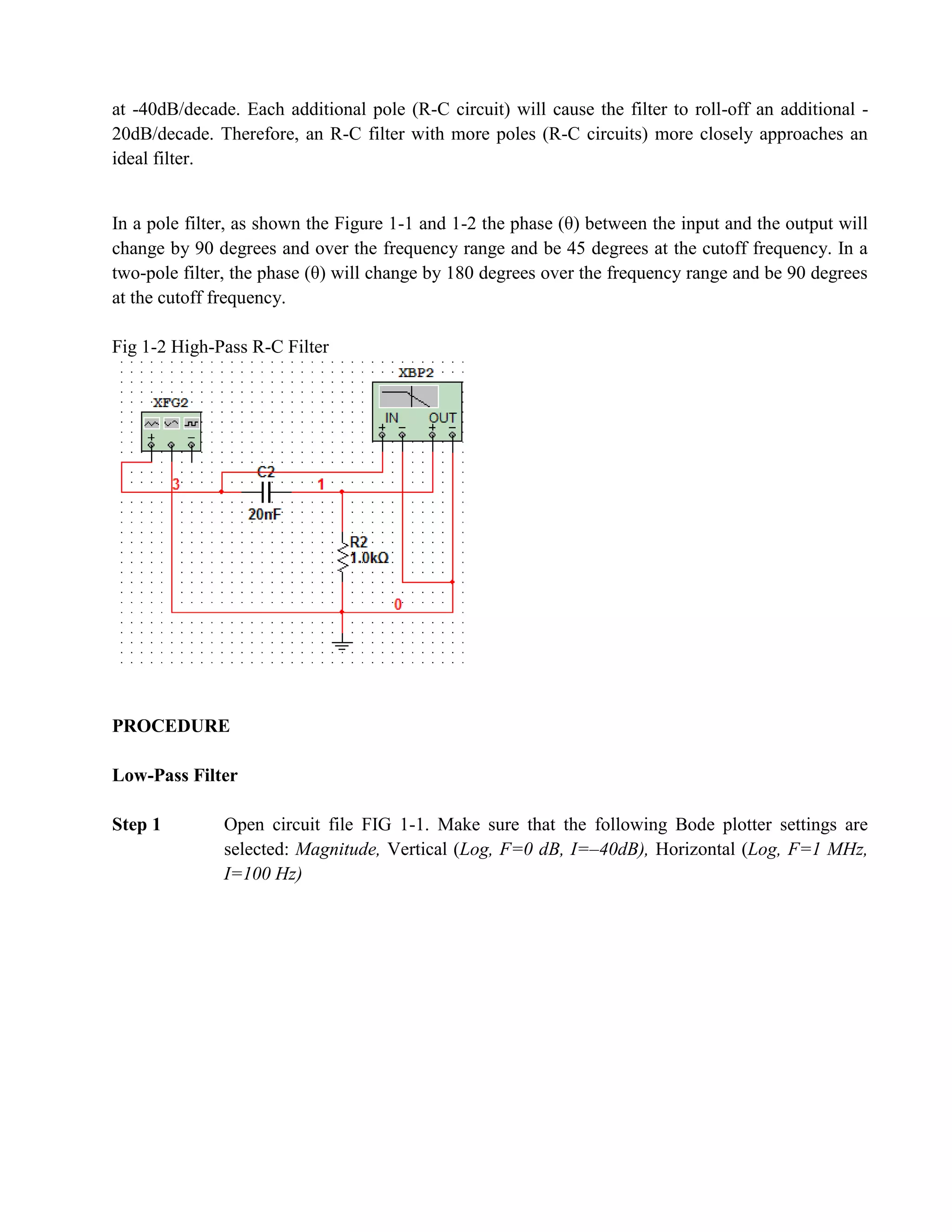 at -40dB/decade. Each additional pole (R-C circuit) will cause the filter to roll-off an additional -
20dB/decade. Therefore, an R-C filter with more poles (R-C circuits) more closely approaches an
ideal filter.


In a pole filter, as shown the Figure 1-1 and 1-2 the phase (θ) between the input and the output will
change by 90 degrees and over the frequency range and be 45 degrees at the cutoff frequency. In a
two-pole filter, the phase (θ) will change by 180 degrees over the frequency range and be 90 degrees
at the cutoff frequency.

Fig 1-2 High-Pass R-C Filter




PROCEDURE

Low-Pass Filter

Step 1        Open circuit file FIG 1-1. Make sure that the following Bode plotter settings are
              selected: Magnitude, Vertical (Log, F=0 dB, I=–40dB), Horizontal (Log, F=1 MHz,
              I=100 Hz)
 
