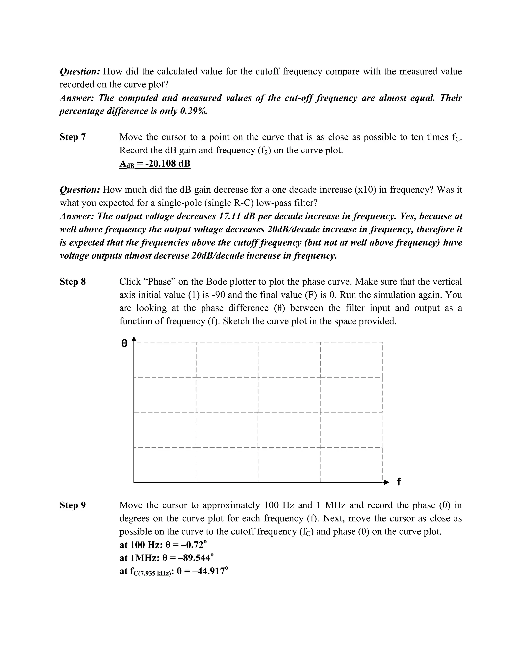 Question: How did the calculated value for the cutoff frequency compare with the measured value
recorded on the curve plot?
Answer: The computed and measured values of the cut-off frequency are almost equal. Their
percentage difference is only 0.29%.

Step 7        Move the cursor to a point on the curve that is as close as possible to ten times f C.
              Record the dB gain and frequency (f2) on the curve plot.
              AdB = -20.108 dB

Question: How much did the dB gain decrease for a one decade increase (x10) in frequency? Was it
what you expected for a single-pole (single R-C) low-pass filter?
Answer: The output voltage decreases 17.11 dB per decade increase in frequency. Yes, because at
well above frequency the output voltage decreases 20dB/decade increase in frequency, therefore it
is expected that the frequencies above the cutoff frequency (but not at well above frequency) have
voltage outputs almost decrease 20dB/decade increase in frequency.

Step 8        Click “Phase” on the Bode plotter to plot the phase curve. Make sure that the vertical
              axis initial value (1) is -90 and the final value (F) is 0. Run the simulation again. You
              are looking at the phase difference (θ) between the filter input and output as a
              function of frequency (f). Sketch the curve plot in the space provided.

              θ




                                                                                      f
Step 9        Move the cursor to approximately 100 Hz and 1 MHz and record the phase (θ) in
              degrees on the curve plot for each frequency (f). Next, move the cursor as close as
              possible on the curve to the cutoff frequency (fC) and phase (θ) on the curve plot.
              at 100 Hz: θ = –0.72o
              at 1MHz: θ = –89.544o
              at fC(7.935 kHz): θ = –44.917o
 