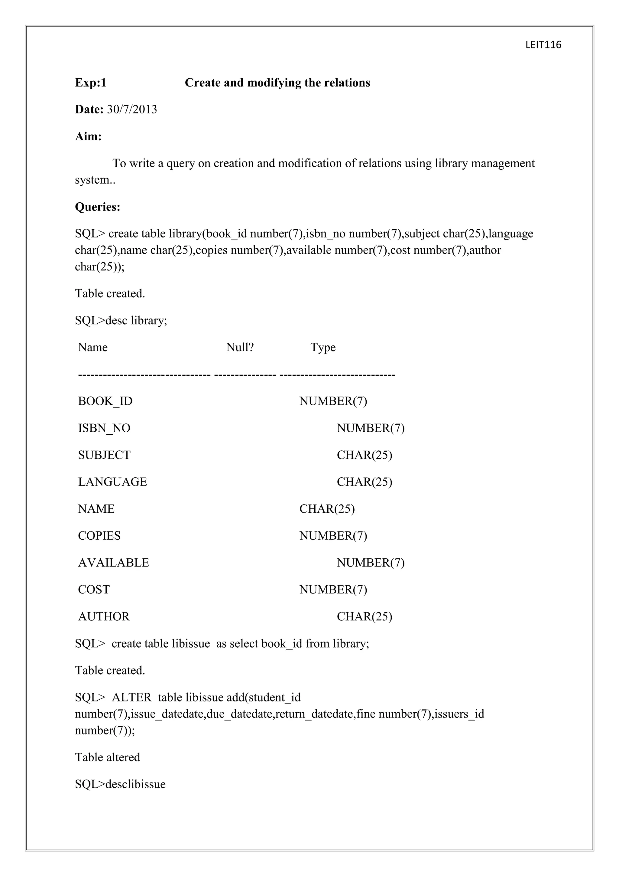 LEIT116

Exp:1

Create and modifying the relations

Date: 30/7/2013
Aim:
To write a query on creation and modification of relations using library management
system..
Queries:
SQL> create table library(book_id number(7),isbn_no number(7),subject char(25),language
char(25),name char(25),copies number(7),available number(7),cost number(7),author
char(25));
Table created.
SQL>desc library;
Name

Null?

Type

-------------------------------- --------------- ---------------------------BOOK_ID

NUMBER(7)

ISBN_NO

NUMBER(7)

SUBJECT

CHAR(25)

LANGUAGE

CHAR(25)

NAME

CHAR(25)

COPIES

NUMBER(7)

AVAILABLE
COST
AUTHOR

NUMBER(7)
NUMBER(7)
CHAR(25)

SQL> create table libissue as select book_id from library;
Table created.
SQL> ALTER table libissue add(student_id
number(7),issue_datedate,due_datedate,return_datedate,fine number(7),issuers_id
number(7));
Table altered
SQL>desclibissue

 