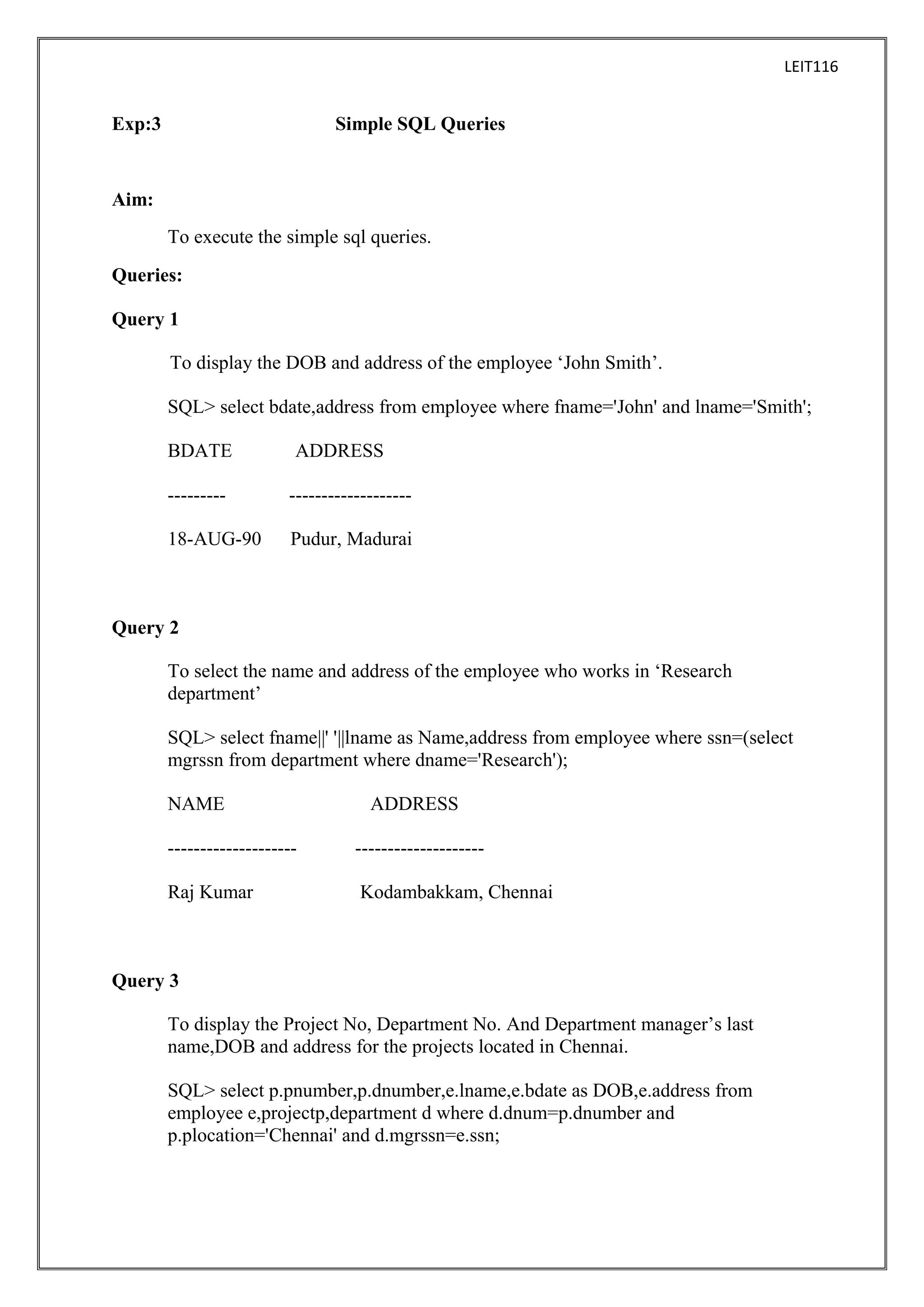 LEIT116

Exp:3

Simple SQL Queries

Aim:
To execute the simple sql queries.
Queries:
Query 1
To display the DOB and address of the employee ‘John Smith’.
SQL> select bdate,address from employee where fname='John' and lname='Smith';
BDATE

ADDRESS

---------

-------------------

18-AUG-90

Pudur, Madurai

Query 2
To select the name and address of the employee who works in ‘Research
department’
SQL> select fname||' '||lname as Name,address from employee where ssn=(select
mgrssn from department where dname='Research');
NAME

ADDRESS

--------------------

--------------------

Raj Kumar

Kodambakkam, Chennai

Query 3
To display the Project No, Department No. And Department manager’s last
name,DOB and address for the projects located in Chennai.
SQL> select p.pnumber,p.dnumber,e.lname,e.bdate as DOB,e.address from
employee e,projectp,department d where d.dnum=p.dnumber and
p.plocation='Chennai' and d.mgrssn=e.ssn;

 