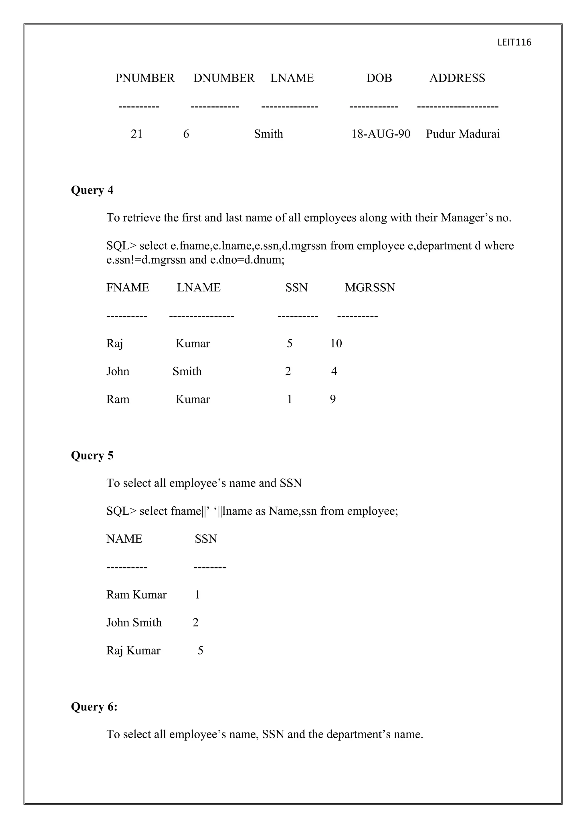LEIT116

PNUMBER

DNUMBER

----------

------------

21

6

LNAME

DOB

--------------

------------

Smith

ADDRESS
--------------------

18-AUG-90

Pudur Madurai

Query 4
To retrieve the first and last name of all employees along with their Manager’s no.
SQL> select e.fname,e.lname,e.ssn,d.mgrssn from employee e,department d where
e.ssn!=d.mgrssn and e.dno=d.dnum;
FNAME

LNAME

SSN

----------

----------------

MGRSSN

----------

----------

Raj

Kumar

5

10

John

Smith

2

4

Ram

Kumar

1

9

Query 5
To select all employee’s name and SSN
SQL> select fname||’ ‘||lname as Name,ssn from employee;
NAME

SSN

----------

--------

Ram Kumar

1

John Smith

2

Raj Kumar

5

Query 6:
To select all employee’s name, SSN and the department’s name.

 