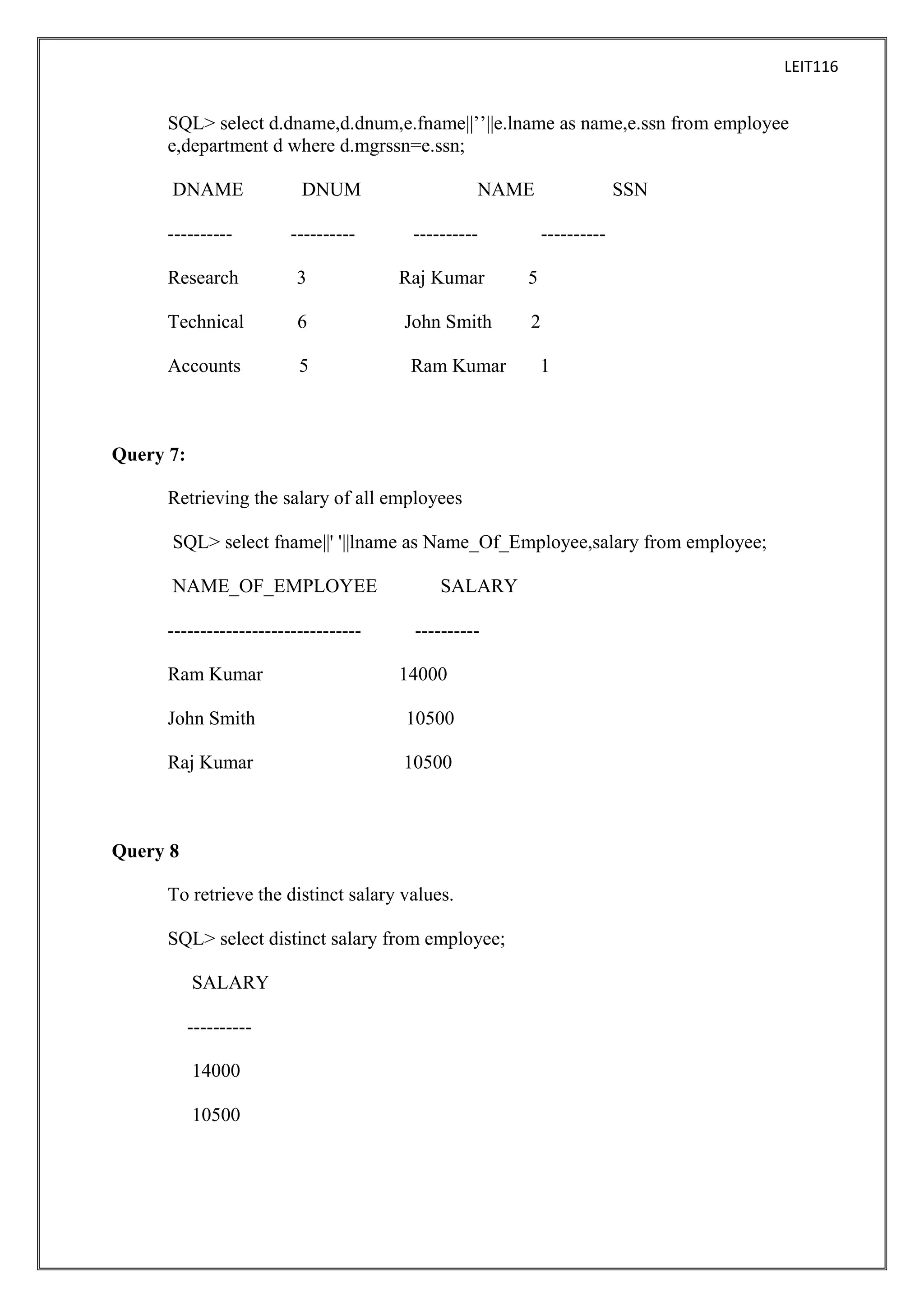 LEIT116

SQL> select d.dname,d.dnum,e.fname||’’||e.lname as name,e.ssn from employee
e,department d where d.mgrssn=e.ssn;
DNAME
----------

DNUM
----------

NAME

SSN

----------

----------

Research

3

Raj Kumar

5

Technical

6

John Smith

2

Accounts

5

Ram Kumar

1

Query 7:
Retrieving the salary of all employees
SQL> select fname||' '||lname as Name_Of_Employee,salary from employee;
NAME_OF_EMPLOYEE
-----------------------------Ram Kumar

SALARY
---------14000

John Smith

10500

Raj Kumar

10500

Query 8
To retrieve the distinct salary values.
SQL> select distinct salary from employee;
SALARY
---------14000
10500

 