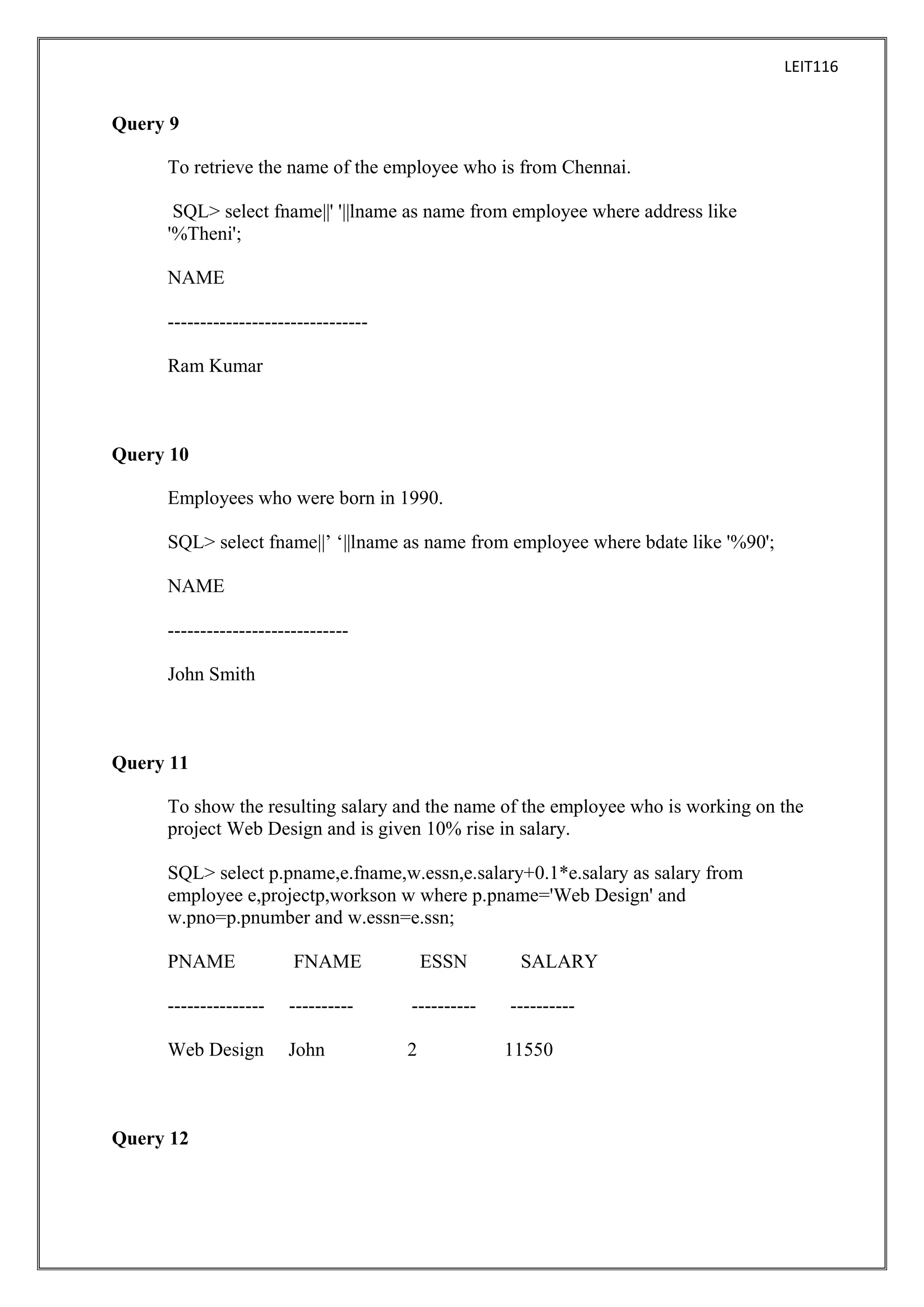 LEIT116

Query 9
To retrieve the name of the employee who is from Chennai.
SQL> select fname||' '||lname as name from employee where address like
'%Theni';
NAME
------------------------------Ram Kumar

Query 10
Employees who were born in 1990.
SQL> select fname||’ ‘||lname as name from employee where bdate like '%90';
NAME
---------------------------John Smith

Query 11
To show the resulting salary and the name of the employee who is working on the
project Web Design and is given 10% rise in salary.
SQL> select p.pname,e.fname,w.essn,e.salary+0.1*e.salary as salary from
employee e,projectp,workson w where p.pname='Web Design' and
w.pno=p.pnumber and w.essn=e.ssn;
PNAME

FNAME

---------------

----------

----------

Web Design

John

2

Query 12

ESSN

SALARY
---------11550

 
