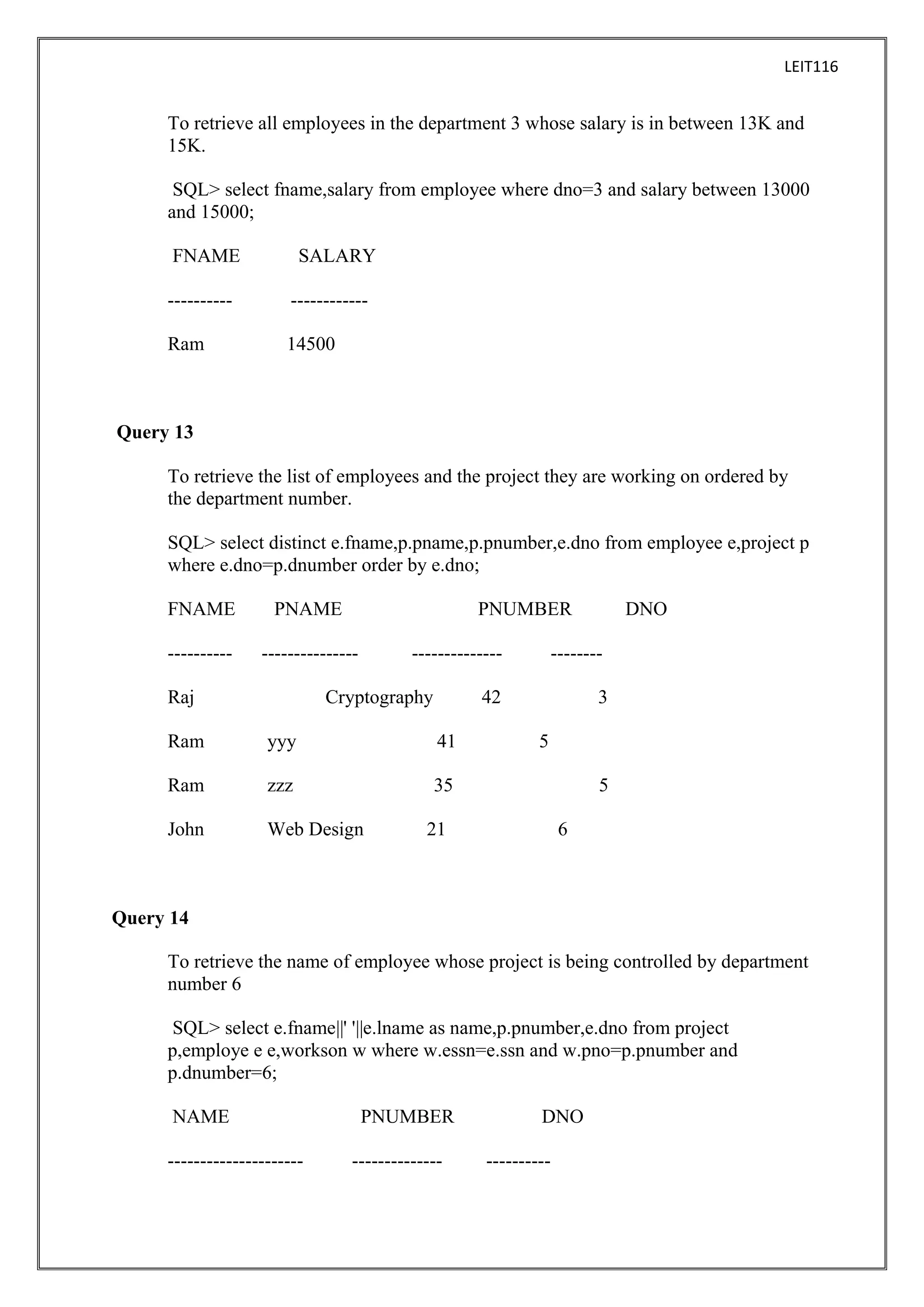 LEIT116

To retrieve all employees in the department 3 whose salary is in between 13K and
15K.
SQL> select fname,salary from employee where dno=3 and salary between 13000
and 15000;
FNAME

SALARY

----------

------------

Ram

14500

Query 13
To retrieve the list of employees and the project they are working on ordered by
the department number.
SQL> select distinct e.fname,p.pname,p.pnumber,e.dno from employee e,project p
where e.dno=p.dnumber order by e.dno;
FNAME

PNAME

----------

---------------

Raj

PNUMBER
--------------

Cryptography

--------

42

Ram

yyy

41

Ram

zzz
Web Design

3

35

John

DNO

5
5

21

6

Query 14
To retrieve the name of employee whose project is being controlled by department
number 6
SQL> select e.fname||' '||e.lname as name,p.pnumber,e.dno from project
p,employe e e,workson w where w.essn=e.ssn and w.pno=p.pnumber and
p.dnumber=6;
NAME
---------------------

PNUMBER
--------------

DNO
----------

 