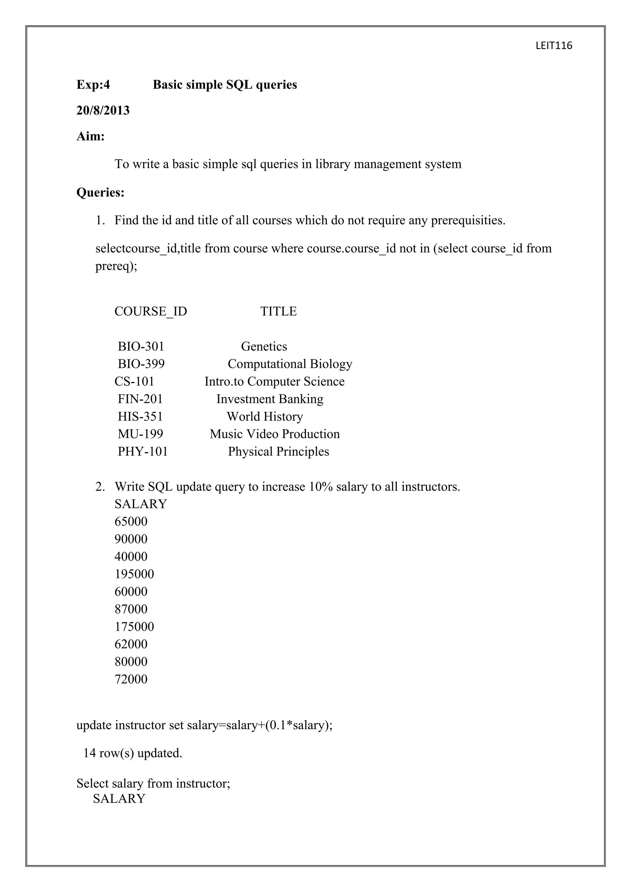LEIT116

Exp:4

Basic simple SQL queries

20/8/2013
Aim:
To write a basic simple sql queries in library management system
Queries:
1. Find the id and title of all courses which do not require any prerequisities.
selectcourse_id,title from course where course.course_id not in (select course_id from
prereq);

COURSE_ID
BIO-301
BIO-399
CS-101
FIN-201
HIS-351
MU-199
PHY-101

TITLE
Genetics
Computational Biology
Intro.to Computer Science
Investment Banking
World History
Music Video Production
Physical Principles

2. Write SQL update query to increase 10% salary to all instructors.
SALARY
65000
90000
40000
195000
60000
87000
175000
62000
80000
72000

update instructor set salary=salary+(0.1*salary);
14 row(s) updated.
Select salary from instructor;
SALARY

 