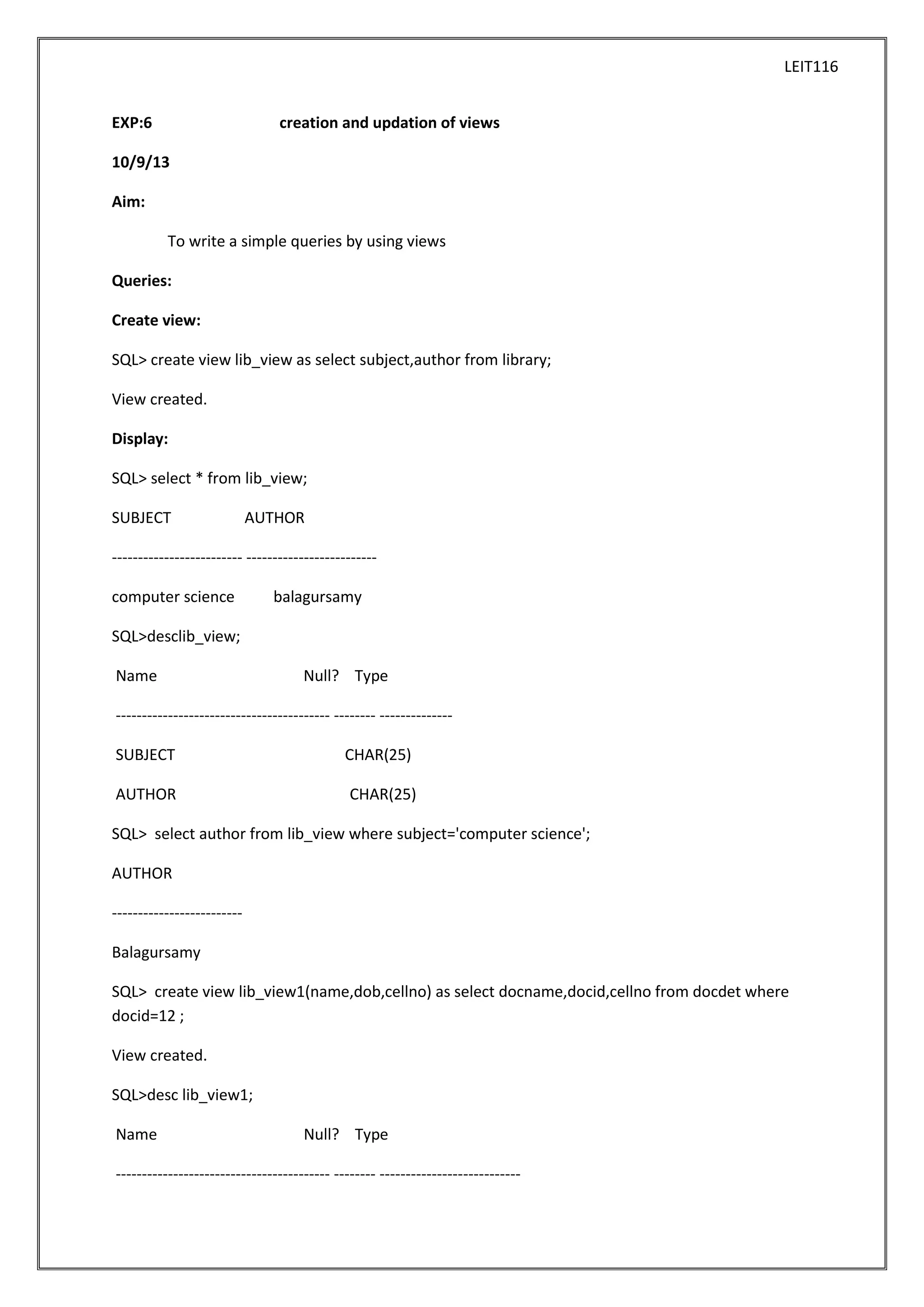 LEIT116
EXP:6

creation and updation of views

10/9/13
Aim:
To write a simple queries by using views
Queries:
Create view:
SQL> create view lib_view as select subject,author from library;
View created.
Display:
SQL> select * from lib_view;
SUBJECT

AUTHOR

------------------------- ------------------------computer science

balagursamy

SQL>desclib_view;
Name

Null? Type

----------------------------------------- -------- -------------SUBJECT

CHAR(25)

AUTHOR

CHAR(25)

SQL> select author from lib_view where subject='computer science';
AUTHOR
------------------------Balagursamy
SQL> create view lib_view1(name,dob,cellno) as select docname,docid,cellno from docdet where
docid=12 ;
View created.
SQL>desc lib_view1;
Name

Null? Type

----------------------------------------- -------- ---------------------------

 