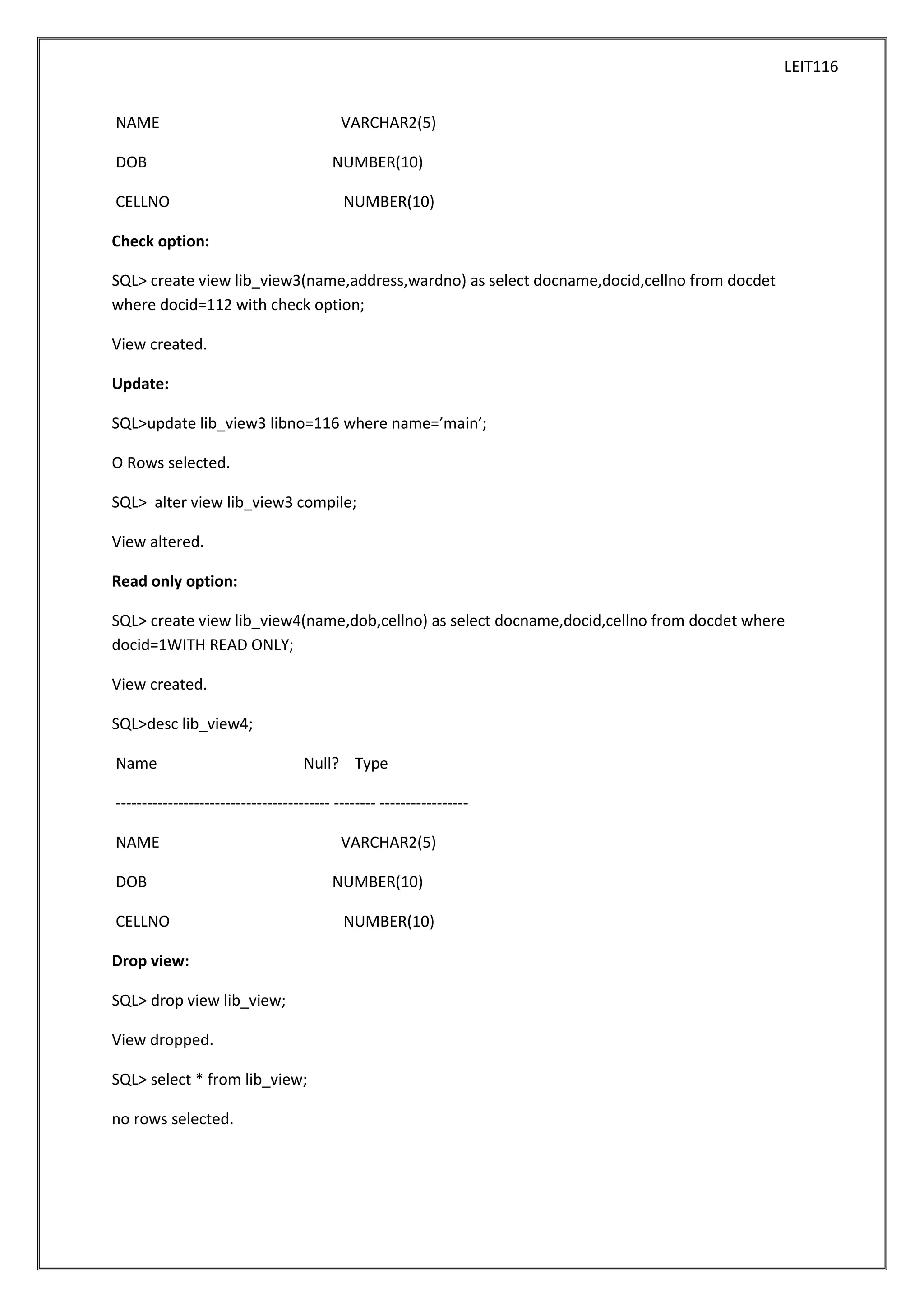 LEIT116
NAME

VARCHAR2(5)

DOB

NUMBER(10)

CELLNO

NUMBER(10)

Check option:
SQL> create view lib_view3(name,address,wardno) as select docname,docid,cellno from docdet
where docid=112 with check option;
View created.
Update:
SQL>update lib_view3 libno=116 where name=’main’;
O Rows selected.
SQL> alter view lib_view3 compile;
View altered.
Read only option:
SQL> create view lib_view4(name,dob,cellno) as select docname,docid,cellno from docdet where
docid=1WITH READ ONLY;
View created.
SQL>desc lib_view4;
Name

Null? Type

----------------------------------------- -------- ----------------NAME
DOB
CELLNO
Drop view:
SQL> drop view lib_view;
View dropped.
SQL> select * from lib_view;
no rows selected.

VARCHAR2(5)
NUMBER(10)
NUMBER(10)

 