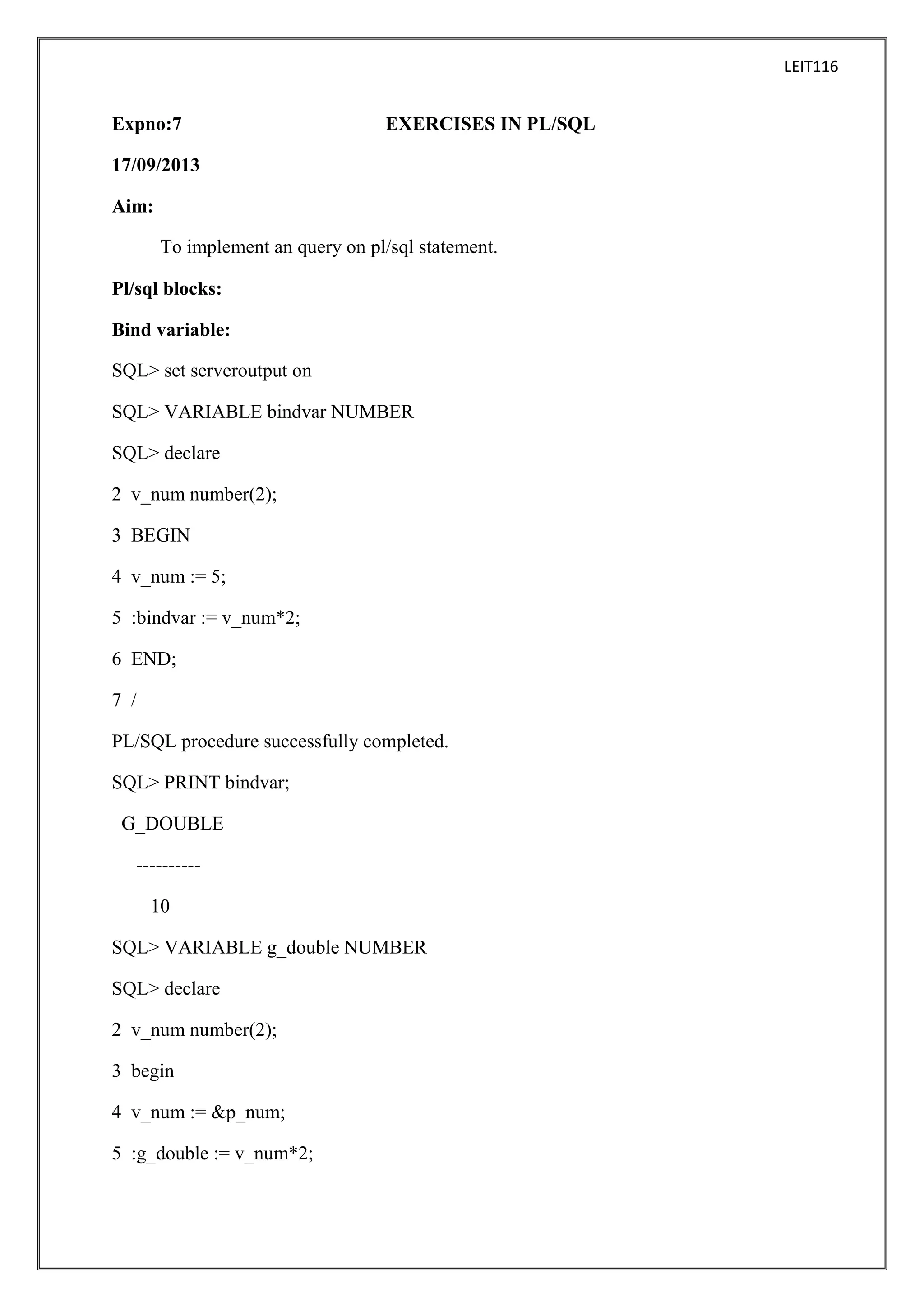 LEIT116

Expno:7

EXERCISES IN PL/SQL

17/09/2013
Aim:
To implement an query on pl/sql statement.
Pl/sql blocks:
Bind variable:
SQL> set serveroutput on
SQL> VARIABLE bindvar NUMBER
SQL> declare
2 v_num number(2);
3 BEGIN
4 v_num := 5;
5 :bindvar := v_num*2;
6 END;
7 /
PL/SQL procedure successfully completed.
SQL> PRINT bindvar;
G_DOUBLE
---------10
SQL> VARIABLE g_double NUMBER
SQL> declare
2 v_num number(2);
3 begin
4 v_num := &p_num;
5 :g_double := v_num*2;

 
