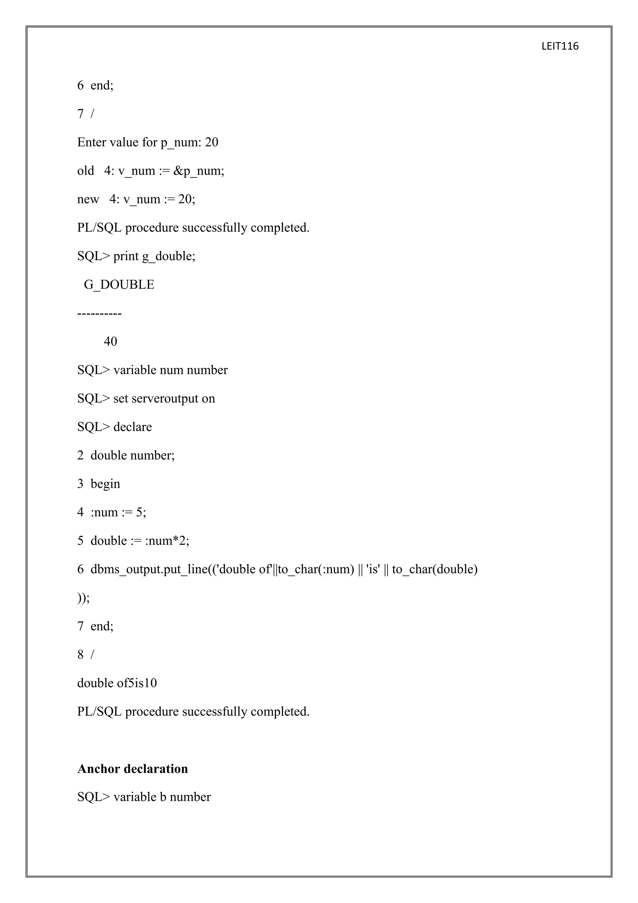 LEIT116

6 end;
7 /
Enter value for p_num: 20
old 4: v_num := &p_num;
new 4: v_num := 20;
PL/SQL procedure successfully completed.
SQL> print g_double;
G_DOUBLE
---------40
SQL> variable num number
SQL> set serveroutput on
SQL> declare
2 double number;
3 begin
4 :num := 5;
5 double := :num*2;
6 dbms_output.put_line(('double of'||to_char(:num) || 'is' || to_char(double)
));
7 end;
8 /
double of5is10
PL/SQL procedure successfully completed.

Anchor declaration
SQL> variable b number

 