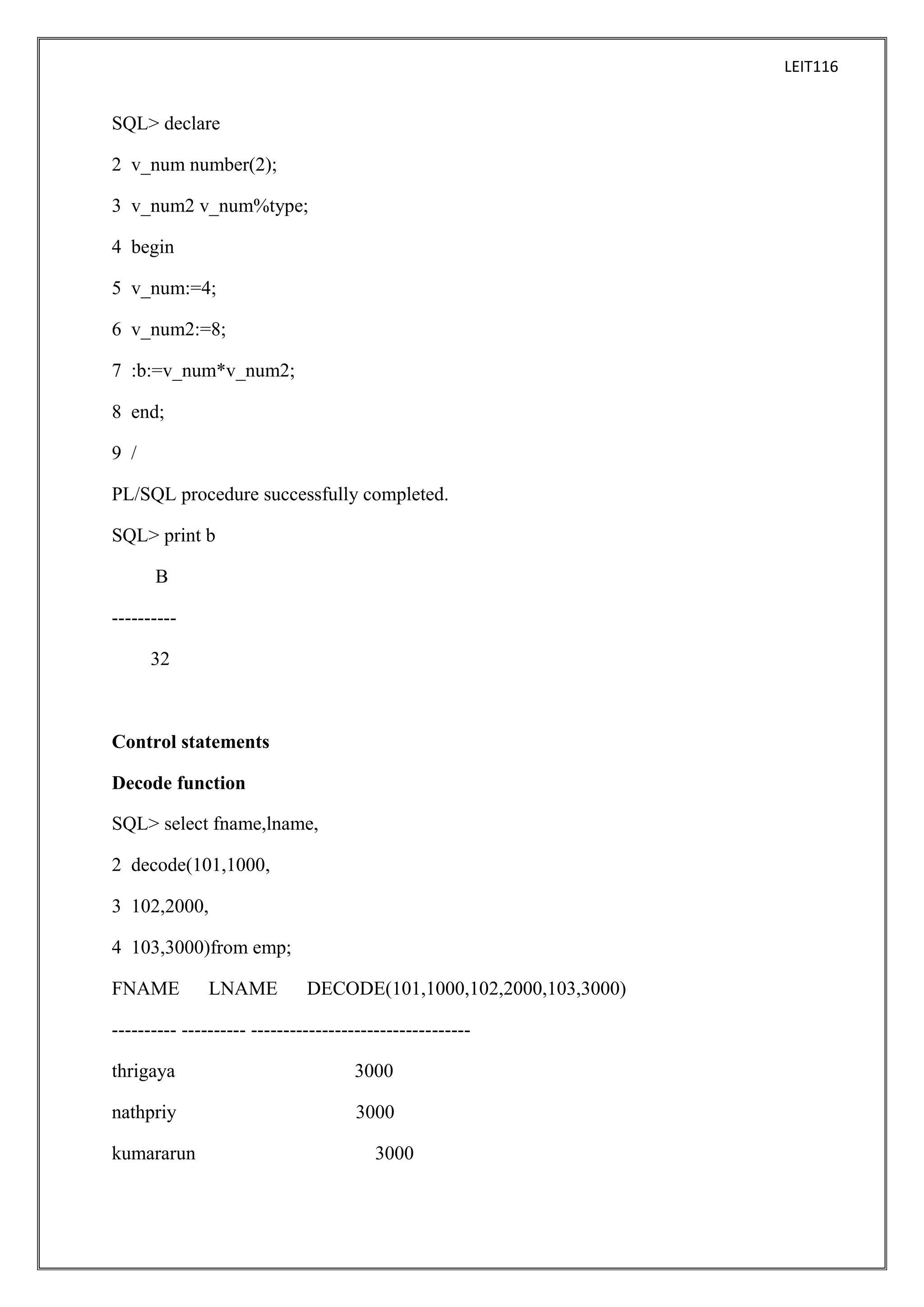 LEIT116

SQL> declare
2 v_num number(2);
3 v_num2 v_num%type;
4 begin
5 v_num:=4;
6 v_num2:=8;
7 :b:=v_num*v_num2;
8 end;
9 /
PL/SQL procedure successfully completed.
SQL> print b
B
---------32

Control statements
Decode function
SQL> select fname,lname,
2 decode(101,1000,
3 102,2000,
4 103,3000)from emp;
FNAME

LNAME

DECODE(101,1000,102,2000,103,3000)

---------- ---------- ---------------------------------thrigaya

3000

nathpriy

3000

kumararun

3000

 